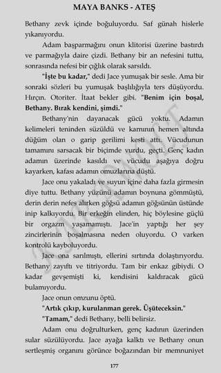 MAYA BANKS - ATEŞ
Bethany zevk içinde boğuluyordu. Saf günah hislerle
yıkanıyordu.
Adam başparmağını onun klitorisi üzerine bastırdı
ve parmağıyla daire çizdi. Bethany bir an nefesini tuttu,
sonrasında nefesi bir çığlık olarak sarsıldı.
"İşte bu kadar," dedi Jace yumuşak bir sesle. Ama bir
sonraki sözleri bu yumuşak başlılığıyla ters düşüyordu.
Hırçın. Otoriter. İtaat bekler gibi. "Benim için boşal,
Bethany. Bırak kendini, şimdi."
Bethany'nin dayanacak gücü yoktu. Adamm
kelimeleri teninden süzüldü ve kamının hemen altında
düğüm olan o garip gerilimi kesti attı. Vücudunun
tamamını sarsacak bir biçimde vurdu, geçti. Genç kadın
adamm üzerinde kasıldı ve vücudu aşağıya doğru
kayarken, kafası adamm omuzlarına düştü.
Jace onu yakaladı ve suyun içine daha fazla girmesin
diye tuttu. Bethany yüzünü adamm boynuna gömmüştü,
derin derin nefes alırken göğsü adamm göğsünün üstünde
inip kalkıyordu. Bir erkeğin elinden, hiç böylesine güçlü
bir orgazm yaşamamıştı. Jace'in yaptığı her şey
zincirlerinin boşalmasına neden oluyordu. O varken
kontrolü kayboluyordu.
Jace ona sarılmıştı, ellerini sırtında dolaştırıyordu.
Bethany zayıftı ve titriyordu. Tam bir enkaz gibiydi. O
kadar gevşemişti ki, kendisini kaldıracak gücü
bulamıyordu.
Jace onun omzunu öptü.
"Artık çıkıp, kurulanman gerek. Üşüteceksin."
"Tamam," dedi Bethany, belli belirsiz.
Adam onu doğrulturken, genç kadının üzerinden
sular süzülüyordu. Jace ayağa kalktı ve Bethany onun
sertleşmiş organını görünce boğazından bir memnuniyet
177
 