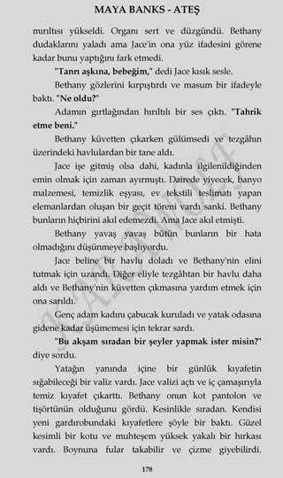 MAYA BANKS - ATEŞ
mırıltısı yükseldi. Organı sert ve düzgündü. Bethany
dudaklarını yaladı ama Jace'in ona yüz ifadesini görene
kadar bunu yaptığını fark etmedi.
"Tann aşkına, bebeğim," dedi Jace kısık sesle.
Bethany gözlerini kırpıştırdı ve masum bir ifadeyle
baktı. "Ne oldu?"
Adamın gırtlağından hırıltılı bir ses çıktı. "Tahrik
etme beni."
Bethany küvetten çıkarken gülümsedi ve tezgâhın
üzerindeki havlulardan bir tane aldı.
Jace işe gitmiş olsa dahi, kadınla ilgilenildiğinden
emin olmak için zaman ayırmıştı. Dairede yiyecek, banyo
malzemesi, temizlik eşyası, ev tekstili teslimatı yapan
elemanlardan oluşan bir geçit töreni vardı sanki. Bethany
bunların hiçbirini akıl edemezdi. Ama Jace akıl etmişti.
Bethany yavaş yavaş bütün bunların bir hata
olmadığını düşünmeye başlıyordu.
Jace beline bir havlu doladı ve Bethany'nin elini
tutmak için uzandı. Diğer eliyle tezgâhtan bir havlu daha
aldı ve Bethany'nin küvetten çıkmasına yardım etmek için
ona sarıldı.
Genç adam kadını çabucak kuruladı ve yatak odasına
gidene kadar üşümemesi için tekrar sardı.
"Bu akşam sıradan bir şeyler yapmak ister misin?"
diye sordu.
Yatağın yanında içine bir günlük kıyafetin
sığabileceği bir valiz vardı. Jace valizi açtı ve iç çamaşırıyla
temiz kıyafet çıkarttı. Bethany onun kot pantolon ve
tişörtünün olduğunu gördü. Kesinlikle sıradan. Kendisi
yeni gardırobundaki kıyafetlere şöyle bir baktı. Güzel
kesimli bir kotu ve muhteşem yüksek yakalı bir hırkası
vardı. Boynuna fular takabilir ve çizme giyebilirdi.
178
 