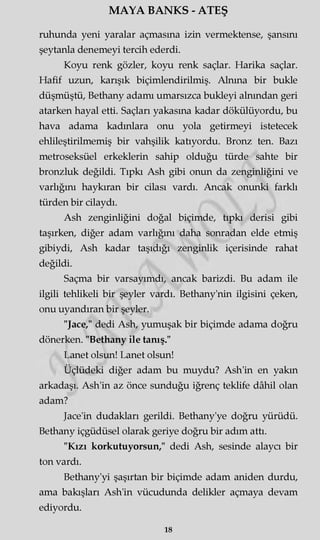 MAYA BANKS - ATEŞ
ruhunda yeni yaralar açmasına izin vermektense, şansını
şeytanla denemeyi tercih ederdi.
Koyu renk gözler, koyu renk saçlar. Harika saçlar.
Hafif uzun, karışık biçimlendirilmiş. Alnına bir bukle
düşmüştü, Bethany adamı umarsızca bukleyi alnından geri
atarken hayal etti. Saçları yakasına kadar dökülüyordu, bu
hava adama kadınlara onu yola getirmeyi istetecek
ehlileştirilmemiş bir vahşilik katıyordu. Bronz ten. Bazı
metroseksüel erkeklerin sahip olduğu türde sahte bir
bronzluk değildi. Tıpkı Ash gibi onun da zenginliğini ve
varlığını haykıran bir cilası vardı. Ancak onunki farklı
türden bir cilaydı.
Ash zenginliğini doğal biçimde, tıpkı derisi gibi
taşırken, diğer adam varlığını daha sonradan elde etmiş
gibiydi, Ash kadar taşıdığı zenginlik içerisinde rahat
değildi.
Saçma bir varsayımdı, ancak barizdi. Bu adam ile
ilgili tehlikeli bir şeyler vardı. Bethany'nin ilgisini çeken,
onu uyandıran bir şeyler.
"Jace," dedi Ash, yumuşak bir biçimde adama doğru
dönerken. "Bethany ile tanış."
Lanet olsun! Lanet olsun!
Üçlüdeki diğer adam bu muydu? Ash'in en yakın
arkadaşı. Ash'in az önce sunduğu iğrenç teklife dâhil olan
adam?
Jace'in dudakları gerildi. Bethany'ye doğru yürüdü.
Bethany içgüdüsel olarak geriye doğru bir adım attı.
"Kızı korkutuyorsun," dedi Ash, sesinde alaycı bir
ton vardı.
Bethany'yi şaşırtan bir biçimde adam aniden durdu,
ama bakışları Ash'in vücudunda delikler açmaya devam
ediyordu.
18
 