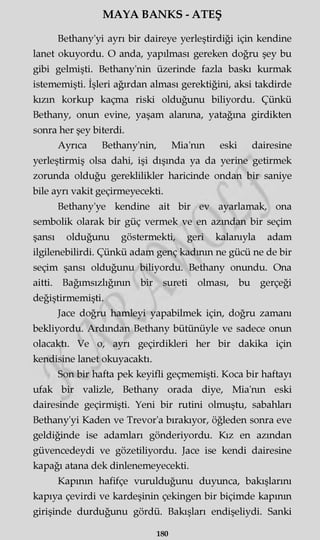 MAYA BANKS - ATEŞ
Bethany'yi ayrı bir daireye yerleştirdiği için kendine
lanet okuyordu. O anda, yapılması gereken doğru şey bu
gibi gelmişti. Bethany'nin üzerinde fazla baskı kurmak
istememişti. İşleri ağırdan alması gerektiğini, aksi takdirde
kızın korkup kaçma riski olduğunu biliyordu. Çünkü
Bethany, onun evine, yaşam alanına, yatağına girdikten
sonra her şey biterdi.
Ayrıca Bethany'nin, Mia'nm eski dairesine
yerleştirmiş olsa dahi, işi dışında ya da yerine getirmek
zorunda olduğu gereklilikler haricinde ondan bir saniye
bile ayrı vakit geçirmeyecekti.
Bethany'ye kendine ait bir ev ayarlamak, ona
sembolik olarak bir güç vermek ve en azından bir seçim
şansı olduğunu göstermekti, geri kalanıyla adam
ilgilenebilirdi. Çünkü adam genç kadının ne gücü ne de bir
seçim şansı olduğunu biliyordu. Bethany onundu. Ona
aitti. Bağımsızlığının bir sureti olması, bu gerçeği
değiştirmemişti.
Jace doğru hamleyi yapabilmek için, doğru zamanı
bekliyordu. Ardından Bethany bütünüyle ve sadece onun
olacaktı. Ve o, ayrı geçirdikleri her bir dakika için
kendisine lanet okuyacaktı.
Son bir hafta pek keyifli geçmemişti. Koca bir haftayı
ufak bir valizle, Bethany orada diye, Mia'nm eski
dairesinde geçirmişti. Yeni bir rutini olmuştu, sabahları
Bethany'yi Kaden ve Trevor'a bırakıyor, öğleden sonra eve
geldiğinde ise adamları gönderiyordu. Kız en azından
güvencedeydi ve gözetiliyordu. Jace ise kendi dairesine
kapağı atana dek dinlenemeyecekti.
Kapının hafifçe vurulduğunu duyunca, bakışlarını
kapıya çevirdi ve kardeşinin çekingen bir biçimde kapının
girişinde durduğunu gördü. Bakışları endişeliydi. Sanki
180
 