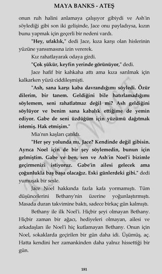 MAYA BANKS - ATEŞ
onun ruh halini anlamaya çalışıyor gibiydi ve Ash'in
söylediği gibi son iki gelişinde, Jace onu payladıysa, kızm
bunu yapmak için geçerli bir nedeni vardı.
"Hey, ufaklık," dedi Jace, kıza karşı olan hislerinin
yüzüne yansımasına izin vererek.
Kız rahatlayarak odaya girdi.
"Çok şükür, keyfin yerinde görünüyor," dedi.
Jace hafif bir kahkaha attı ama kıza sarılmak için
kalkarken yüzü ciddileşmişti.
"Ash, sana karşı kaba davrandığımı söyledi. Özür
dilerim, bir tanem. Geldiğini bile hatırlamadığımı
söylemem, seni rahatlatmaz değil mi? Ash geldiğini
söylüyor ve benim sana kabalık ettiğime de yemin
ediyor. Gabe de seni üzdüğüm için yüzümü dağıtmak
istemiş. Hak etmişim."
Mia'nm kaşları çatıldı.
"Her şey yolunda mı, Jace? Kendinde değil gibisin.
Ayrıca Noel için de bir şey söylemedin, bunun için
gelmiştim. Gabe ve ben, sen ve Ash'in Noel'i bizimle
geçirmenizi istiyoruz. Gabe'in ailesi gelecek ama
çoğunlukla baş başa olacağız. Eski günlerdeki gibi." dedi
yumuşak bir sesle.
Jace Noel hakkında fazla kafa yormamıştı. Tüm
düşüncelerini Bethany'nin üzerine yoğunlaştırmıştı.
Masada duran takvimine baktı, sadece birkaç gün kalmıştı.
Bethany ile ilk Noel'i. Hiçbir şeyi olmayan Bethany.
Hiçbir zaman bir ağacı, hediyeleri olmayan, ailesi ve
arkadaşları ile Noel'i hiç kutlamayan Bethany. Onun için
Noel, sokaklarda geçirilen bir gün daha idi. Üşümüş, aç.
Hatta kendini her zamankinden daha yalnız hissettiği bir
gün.
181
 