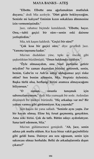 MAYA BANKS - ATEŞ
"Elbette. Elbette onu ağırlamaktan mutluluk
duyarız/' dedi Mia aceleyle. "Dört gözle bekleyeceğim.
Seninle mi kalıyor? Eminim kızın sokaklara dönmesine
izin vermemişsindir."
Jace, rahatsız biçimde kımıldandı. "Elbette, hayır.
Onu,—tabii geçici bir süre —senin eski dairene
yerleştirdim."
Mia, tek kaşını kaldırdı. "Geçici bir süre?"
"Çok kısa bir geçici süre," diye geveledi Jace.
"Yanıma taşınana kadar."
Mia'nm dudakları yine, tıpkı az önceki gibi
şaşkınlıktan büzülmüştü. "Onun hakkında ciddisin."
"Öyle olmasaydım, onu Noel partisine getirir
miydim? Ne zaman dışarıdan birisini getirerek, senin,
benim, Gabe'in ve Ash'in sahip olduğumuz şeyi riske
ettim? Sen benim ailemsin, Mia. Hepiniz öylesiniz.
Başka türlü olsa, herhangi birini aramıza almayacağımı
biliyorsun."
"O zaman, onunla tanışmak için
sabırsızlanıyorum," dedi Mia yumuşak bir sesle. Ardından
düşünceli bir ifadeye büründü. "Hiç arkadaşı var mı? Bir
yakını varmış gibi görünmüyor. Kaç yaşında?"
Jace başını iki yana salladı. "Seninle aynı yaşta. Zor
bir hayatı olmuş. Eline hiç fırsat geçmemiş, gerçekten.
Ama zeki birisi. Çok da tatlı. Bütün odayı aydınlatıyor.
Sana tarif edemem, Mia."
Mia'nm gülümsemesi genişledi. "Ah, Jace, senin
adına çok mutlu oldum. Kız kıza biraz vakit geçirebiliriz
gibi geldi bana. Daireye ara sıra uğrasam, senin için
sakıncası olmaz herhalde. Belki de arkadaşlarımla dışan
çıkarız?"
184
 