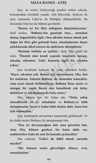 MAYA BANKS - ATEŞ
Jace, az sonra söyleyeceği şeyden nefret ederek,
konuşmakta tereddüt yaşadı. Ash biliyordu, dolayısı ile
aynı zamanda Gabe'in de bildiğini düşünebilirdi. Bu
durumda Mia'nm da bilmesi gerekirdi.
"Bunun iyi bir fikir olduğunu düşünmüyorum,"
dedi usulca. "Bethany'nin geçmişte bazı... sorunları
olmuş, bağımlılıkla ilgili. Onu alkolün önüne atmak pek
doğru bir fikir gibi gelmedi bana, arkadaşlarının dışarı
çıktıklarında alkol sınırını da aştıklarını düşünürsek."
"Benimle birlikte su içebilir," dedi Mia, ciddi bir
sesle. "Önemli olan kendi yaşında insanlarla tanışıp,
arkadaş edinmesi. Tabii bununla ilgili bir sıkıntın
yoksa."
Jace kendisini kafasını iki yana sallarken buldu.
"Hayır, sıkıntım yok. Bunun için minnettarım, Mia. Sen
bir meleksin. Eminim Bethany de minnettar kalacaktır.
Ama uyarı olarak belirtmeliyim. Bethany biraz sessiz ve
utangaç bir insan. Bazen onu bunaltmak çok kolay
olabiliyor ve arkadaşların da fazla ısrarcı."
Mia, adama ters bir bakış attı. "Onlar sahip
olunabilecek en iyi arkadaşlar ve Bethany'ye kötü
davranmazlar. Şayet o kadar kötü olsalar dahi, buna ben
izin vermezdim."
Jace, kardeşinin savunması karşısında gülümsedi. Ve
kız daha henüz Bethany ile tanışmamıştı bile.
"Ona iyi davranacağına dair sana güvenim tam.
Ama Mia, bilmen gereken bir konu daha var,
muhtemelen Gabe de seni bu konuda uyaracaktır."
Mia sızlandı. "Gabe'i de dâhil etmek zorunda
miydin?"
"Söz konusu senin güvenliğin olunca, evet,
zorundaydım."
185
 