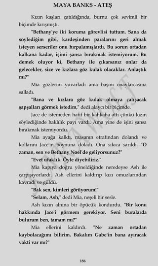 MAYA BANKS - ATEŞ
Kızın kaşları çatıldığmda, burnu çok sevimli bir
biçimde kırışmıştı.
"Bethany'ye iki koruma görevlisi tuttum. Sana da
söylediğim gibi, kardeşinden paralarını geri almak
isteyen serseriler onu hırpalamışlardı. Bu sorun ortadan
kalkana kadar, işimi şansa bırakmak istemiyorum. Bu
demek oluyor ki, Bethany ile çıkarsanız onlar da
gelecekler, size ve kızlara göz kulak olacaklar. Anlaştık
mı?"
Mia gözlerini yuvarladı ama başını onaylarcasma
salladı.
"Bana ve kızlara göz kulak olmaya çalışacak
şapşalları görmek istedim," dedi alaycı bir biçimde.
Jace de istemeden hafif bir kahkaha attı çünkü kızın
söylediğinde haklılık payı vardı. Ama yine de işini şansa
bırakmak istemiyordu.
Mia ayağa kalktı, masanın etrafından dolandı ve
kollarını Jace'in boynuna doladı. Ona sıkıca sarıldı. "O
zaman, sen ve Bethany Noel'de geliyorsunuz?"
"Evet ufaklık. Öyle diyebiliriz."
Mia kapıya doğru yöneldiğinde neredeyse Ash ile
çarpışıyorlardı. Ash ellerini kaldırıp kızı omuzlarından
kavradı ve güldü.
"Bak sen, kimleri görüyorum!"
"Selam, Ash," dedi Mia, neşeli bir sesle.
Ash kızın alnına bir öpücük kondurdu. "Bir konu
hakkında Jace'i görmem gerekiyor. Seni buralarda
bulurum ben, tamam mı?"
Mia ellerini kaldırdı. "Ne zaman ortadan
kaybolacağımı bilirim. Bakalım Gabe'in bana ayıracak
vakti var mı?"
186
 