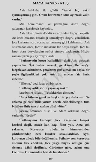 MAYA BANKS - ATEŞ
Ash kahkaha ile güldü. "Sanki hiç vakit
ayırmıyormuş gibi. Onun her zaman sana ayıracak vakti
vardır."
Mia homurdandı ve parmağını Ash'e doğru
sallayarak koridorda kayboldu.
Ash tekrar Jace'e döndü ve ardından kapıyı kapattı.
Az önce Mia'nm boşalttığı sandalyeye doğru yönelirken,
Jace kaşlarını soru sormaya hazırmış gibi kaldırmıştı. Ash
oturmadan önce, Jace'in masasma bir dosya fırlattı. Jace bu
lanet olası dosyalardan nefret etmeye başlamıştı. Hiçbir
zaman iyi bir şey içermiyorlardı.
"Bethany'nin borcu halledildi," dedi Ash, girizgâh
yapmadan. "İyi haber vermek gerekirse, Bethany'yi
hırpalayan adamların, paralarını geri almaktan başka bir
şeyle ilgilendikleri yok. Artı bir miktar faiz hariç
elbette."
"Elbette," dedi Jace, acı bir sesle.
"Bethany artık sorun yaşamayacak."
Jace başını salladı, "Teşekkürler, dostum."
"Ama bilmen gereken başka bir şey daha var. Ne
anlama gelecek bilmiyorum ancak edinebileceğin tüm
bilgilere ihtiyacın olacağını düşündüm."
Jace'in omuzları düştü ve adam arkasına doğru
yaslandı. "Nedir?"
"Bethany'nin kardeşi? Jack Kingston. Gerçek
kardeşi değil. Arada kan bağı filan yok. Ama çok
yakınlar. Koruyucu ailelerinin himayesinden
çıktıklarından beri beraber sokaklardalar. Aynı
koruyucu ailede bile değillermiş. Bethany son koruyucu
ailesini terk ederken, Jack yaşça büyük olduğu için,
sisteme dâhil değilmiş. Görünüşe göre, adam onu
kaçırmış. O zamandan beri de beraberler."
187
 