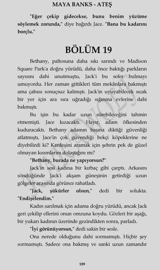 MAYA BANKS - ATEŞ
"Eğer çekip gidecekse, bunu benim yüzüme
söylemek zorunda," diye bağırdı Jace. "Bana bu kadarını
borçlu."
BÖLÜM 19
Bethany, paltosuna daha sıkı sarındı ve Madison
Square Park'a doğru yürüdü, daha önce baktığı parkların
sayısını dahi unutmuştu, Jack'i bu sefer bulmayı
umuyordu. Her zaman gittikleri tüm mekânlara bakmıştı
ama çabası sonuçsuz kalmıştı. Jack'in uyuyabilecek sıcak
bir yer için ara sıra uğradığı sığınma evlerine dahi
bakmıştı.
Bu işin bu kadar uzun sürebileceğini tahmin
etmemişti. Jace kızacaktı. Hayır, adam öfkesinden
kuduracaktı. Bethany adamm başma diktiği güvenliği
atlatmıştı, Jace'in çok güvendiği bekçi köpeklerine ne
diyebilirdi ki? Kardeşini aramak için şehrin pek de güzel
olmayan kısımlarını dolaştığını mı?
"Bethany, burada ne yapıyorsun?"
Jack'in sesi kadına bir kırbaç gibi çarptı. Arkasını
söndüğünde Jack'i akşam güneşinin getirdiği uzun
gölgeler arasında görünce rahatladı.
"Jack, şükürler olsun," dedi bir solukta.
"Endişelendim."
Kadın sarılmak için adama doğru yürüdü, ancak Jack
geri çekilip ellerini onun omzuna koydu. Gözleri bir aşağı,
bir yukarı kadının üzerinde gezindikten sonra, parladı.
"İyi görünüyorsun," dedi sakin bir sesle.
Ona nerede olduğunu dahi sormamıştı. Hiçbir şey
sormamıştı. Sadece ona bakmış ve sanki uzun zamandır
189
 