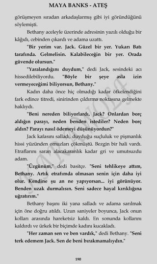 MAYA BANKS - ATEŞ
görüşmeyen sıradan arkadaşlarmış gibi iyi göründüğünü
söylemişti.
Bethany aceleyle üzerinde adresinin yazılı olduğu bir
kâğıdı, cebinden çıkardı ve adama uzattı.
"Bir yerim var. Jack. Güzel bir yer. Yukarı Batı
tarafında. Gelmelisin. Kalabileceğin bir yer. Orada
güvende olursun."
"Yaralandığını duydum," dedi Jack, sesindeki acı
hissedilebiliyordu. "Böyle bir şeye asla izin
vermeyeceğimi biliyorsun, Bethany."
Kadm daha önce hiç olmadığı kadar öfkelendiğini
fark edince titredi, sinirinden çıldırma noktasına gelmekte
haklıydı.
"Beni nereden biliyorlardı, Jack? Onlardan borç
aldığın parayı, neden benden istediler? Neden borç
aldın? Parayı nasıl ödemeyi düşünüyordun?"
Jack kafasını salladı, duyduğu suçluluk ve pişmanlık
hissi yüzünden omuzları çökmüştü. Bezgin bir hali vardı.
Etraflarını saran alacakaranlık kadar gri ve umutsuzdu
adam.
"Üzgünüm," dedi basitçe. "Seni tehlikeye attım,
Bethany. Artık etrafımda olmasan senin için daha iyi
olur. Kendine şu an ne yapıyorsan... iyi görünüyor.
Benden uzak durmalısın. Seni sadece hayal kırıklığına
uğratırım."
Bethany başını iki yana salladı ve adama sarılmak
için öne doğru atıldı. Uzun saniyeler boyunca, Jack onun
kolları arasında hareketsiz kaldı. En sonunda kollarmı
kaldırdı ve ürkek bir biçimde kadını kucakladı.
"Her zaman sen ve ben vardık," dedi Bethany. "Seni
terk edemem Jack. Sen de beni bırakmamalıydın."
190
 
