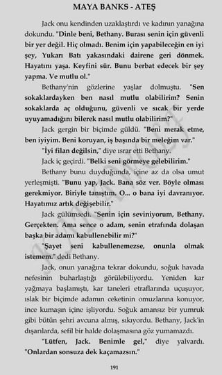 MAYA BANKS - ATEŞ
Jack onu kendinden uzaklaştırdı ve kadının yanağına
dokundu. "Dinle beni, Bethany. Burası senin için güvenli
bir yer değil. Hiç olmadı. Benim için yapabileceğin en iyi
şey, Yukan Batı yakasındaki dairene geri dönmek.
Hayatını yaşa. Keyfini sür. Bunu berbat edecek bir şey
yapma. Ve mutlu ol."
Bethany'nin gözlerine yaşlar dolmuştu. "Sen
sokaklardayken ben nasıl mutlu olabilirim? Senin
sokaklarda aç olduğunu, güvenli ve sıcak bir yerde
uyuyamadığını bilerek nasıl mutlu olabilirim?"
Jack gergin bir biçimde güldü. "Beni merak etme,
ben iyiyim. Beni koruyan, iş başında bir meleğim var."
"İyi filan değilsin," diye ısrar etti Bethany.
Jack iç geçirdi. "Belki seni görmeye gelebilirim."
Bethany bunu duyduğunda, içine az da olsa umut
yerleşmişti. "Bunu yap, Jack. Bana söz ver. Böyle olması
gerekmiyor. Biriyle tanıştım. O... o bana iyi davranıyor.
Hayatımız artık değişebilir."
Jack gülümsedi. "Senin için seviniyorum, Bethany.
Gerçekten. Ama sence o adam, senin etrafında dolaşan
başka bir adamı kabullenebilir mi?"
"Şayet seni kabullenemezse, onunla olmak
istemem." dedi Bethany.
Jack, onun yanağına tekrar dokundu, soğuk havada
nefesinin buharlaştığı görülebiliyordu. Yeniden kar
yağmaya başlamıştı, kar taneleri etraflarında uçuşuyor,
ıslak bir biçimde adamın ceketinin omuzlarına konuyor,
ince kumaşın içine işliyordu. Soğuk amansız bir yumruk
gibi bütün şehri avcuna almış, sıkıyordu. Bethany, Jack'in
dışarılarda, sefil bir halde dolaşmasına göz yumamazdı.
"Lütfen, Jack. Benimle gel," diye yalvardı.
"Onlardan sonsuza dek kaçamazsın."
191
 