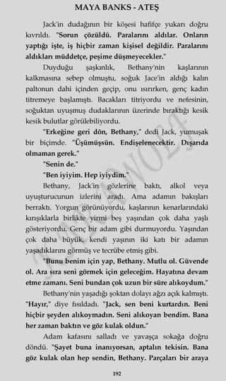 MAYA BANKS - ATEŞ
Jack'in dudağının bir köşesi hafifçe yukarı doğru
kıvrıldı. "Sorun çözüldü. Paralarını aldılar. Onların
yaptığı işte, iş hiçbir zaman kişisel değildir. Paralarını
aldıkları müddetçe, peşime düşmeyecekler."
Duyduğu şaşkınlık, Bethany'nin kaşlarının
kalkmasına sebep olmuştu, soğuk Jace'in aldığı kaim
paltonun dahi içinden geçip, onu ısırırken, genç kadın
titremeye başlamıştı. Bacakları titriyordu ve nefesinin,
soğuktan uyuşmuş dudaklarının üzerinde bıraktığı kesik
kesik bulutlar görülebiliyordu.
"Erkeğine geri dön, Bethany," dedi Jack, yumuşak
bir biçimde. "Üşümüşsün. Endişelenecektir. Dışarıda
olmaman gerek."
"Senin de."
"Ben iyiyim. Hep iyiydim."
Bethany, Jack'in gözlerine baktı, alkol veya
uyuşturucunun izlerini aradı. Ama adamm bakışları
berraktı. Yorgun görünüyordu, kaşlarının kenarlarındaki
kırışıklarla birlikte yirmi beş yaşmdan çok daha yaşlı
gösteriyordu. Genç bir adam gibi durmuyordu. Yaşmdan
çok daha büyük, kendi yaşının iki katı bir adamm
yaşadıklarım görmüş ve tecrübe etmiş gibi.
"Bunu benim için yap, Bethany. Mutlu ol. Güvende
ol. Ara sıra seni görmek için geleceğim. Hayatına devam
etme zamanı. Seni bundan çok uzun bir süre alıkoydum."
Bethany'nin yaşadığı şoktan dolayı ağzı açık kalmıştı.
"Hayır," diye fısıldadı. "Jack, sen beni kurtardın. Beni
hiçbir şeyden alıkoymadın. Seni alıkoyan bendim. Bana
her zaman baktın ve göz kulak oldun."
Adam kafasını salladı ve yavaşça sokağa doğru
döndü. "Şayet buna inanıyorsan, aptalın tekisin. Bana
göz kulak olan hep şendin, Bethany. Parçaları bir araya
192
 