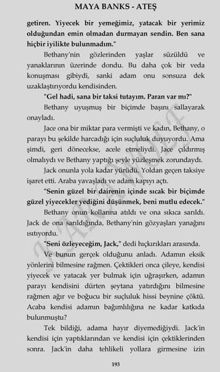 MAYA BANKS - ATEŞ
getiren. Yiyecek bir yemeğimiz, yatacak bir yerimiz
olduğundan emin olmadan durmayan şendin. Ben sana
hiçbir iyilikte bulunmadım."
Bethany'nin gözlerinden yaşlar süzüldü ve
yanaklarının üzerinde dondu. Bu daha çok bir veda
konuşması gibiydi, sanki adam onu sonsuza dek
uzaklaştırıyordu kendisinden.
"Gel hadi, sana bir taksi tutayım. Paran var mı?"
Bethany uyuşmuş bir biçimde başını sallayarak
onayladı.
Jace ona bir miktar para vermişti ve kadm, Bethany, o
parayı bu şekilde harcadığı için suçluluk duyuyordu. Ama
şimdi, geri dönecekse, acele etmeliydi. Jace çıldırmış
olmalıydı ve Bethany yaptığı şeyle yüzleşmek zorundaydı.
Jack onunla yola kadar yürüdü. Yoldan geçen taksiye
işaret etti. Araba yavaşladı ve adam kapıyı açtı.
"Senin güzel bir dairenin içinde sıcak bir biçimde
güzel yiyecekler yediğini düşünmek, beni mutlu edecek."
Bethany onun kollarına atıldı ve ona sıkıca sarıldı.
Jack de ona sarıldığında, Bethany'nin gözyaşları yanağmı
ısıtıyordu.
"Seni özleyeceğim, Jack," dedi hıçkırıkları arasında.
Ve bunun gerçek olduğunu anladı. Adamm eksik
yönlerini bilmesine rağmen. Çektikleri onca çileye, kendisi
yiyecek ve yatacak yer bulmak için uğraşırken, adamm
parayı kendisini dürten şeytana yatırdığını bilmesine
rağmen ağır ve boğucu bir suçluluk hissi beynine çöktü.
Acaba kendisi adamm bağımlılığına ne kadar katkıda
bulunmuştu?
Tek bildiği, adama hayır diyemediğiydi. Jack'in
kendisi için yaptıklarından ve kendisi için çektiklerinden
sonra. Jack'in daha tehlikeli yollara girmesine izin
193
 