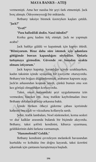 MAYA BANKS - ATEŞ
vermemişti. Ama her nasılsa bir şeyi fark etmemişti. Jack
borç almıştı. Ödeyemeyeceği bir miktarda.
Bethany taksiye binmek üzereyken kaşları çatıldı.
"Jack?"
"Evet?"
"Para halledildi dedin. Nasıl ödedin?"
Korku genç kadını felç etmişti. Jack ne yapmıştı
acaba?
Jack hafifçe güldü ve kapatmak için kapıyı ittirdi.
"Bilmiyorum. Biraz daha süre istemek için adamlara
gittiğimde borcun kapandığını söylediler. Onlarla
tartışmaya girmedim. Güvende ve buradan uzakta
olmanı istiyorum."
Jack kapıyı kapatıp, karanlığın içinde uzaklaşırken,
kadın taksinin içinde uyuşmuş bir vaziyette oturuyordu.
Bethany'nin boğazı düğümlenmişti, arabanın kapısını açıp,
Jack'in arkasından koşmak istedi, çünkü bunun onu son
kez görüşü olmasından korkuyordu.
Taksi, onun kafasındaki şeyi uygulamasına izin
vermeden, hareket etti. Araç trafikte kaybolmadan önce
Bethany defalarca dönüp arkasına baktı.
İçinde biriken öfkeyi giderme çabası içerisinde
kafasını öne eğdi ve vücudunu kollarıyla sardı.
Şehir, trafik lambaları, Noel süslemeleri, korna sesleri
ve dur kalklar arasında bulanık bir biçimde akıyordu.
Bethany, taksi şoförü kendisini, kibarca uyarmasa,
geldiklerinin dahi farkına varmamıştı.
"Hanımefendi? Geldik."
Bethany kendisini çevreleyen melankoli havasından
kurtuldu ve koltukta öne doğru kayarak, taksi ücretini
çıkarmak için çantasını karıştırmaya başladı.
194
 