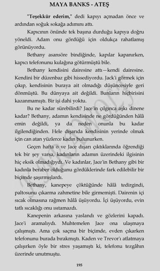 MAYA BANKS - ATEŞ
"Teşekkür ederim," dedi kapıyı açmadan önce ve
ardından soğuk sokağa adımını attı.
Kapıcının önünde tek başına durduğu kapıya doğru
yöneldi. Adam onu gördüğü için oldukça rahatlamış
görünüyordu.
Bethany asansöre bindiğinde, kapılar kapanırken,
kapıcı telefonunu kulağına götürmüştü bile.
Bethany kendisini dairesine attı—kendi dairesine.
Kendini bir düzenbaz gibi hissediyordu. Jack'i görmek için
çıkıp, kendisinin buraya ait olmadığı düşüncesiyle geri
dönmüştü. Bu dünyaya ait değildi. Bunların hiçbirisini
kazanmamıştı. Bir işi dahi yoktu.
Bu ne kadar sürebilirdi? Jace'in çılgınca aşkı dinene
kadar? Bethany, adamm kendisinde ne gördüğünden hâlâ
emin değildi, ya da neden onunla bu kadar
ilgilendiğinden. Hele dışarıda kendisinin yerinde olmak
için can atan yüzlerce kadın bulunurken.
Geçen hafta o ve Jace dışarı çıktıklarında öğrendiği
tek bir şey varsa, kadınların adamm üzerindeki ilgisinin
hiç eksik olmadığıydı. Ve kadınlar, Jace'in Bethany gibi bir
kadınla beraber olduğunu gördüklerinde fark edilebilir bir
biçimde şaşırmışlardı.
Bethany, kanepeye çöktüğünde hâlâ tedirgindi,
paltosunu çıkarma zahmetine bile girmemişti. Dairenin içi
sıcak olmasına rağmen hâlâ üşüyordu. İçi üşüyordu, evin
tatlı sıcaklığı onu ısıtamazdı.
Kanepenin arkasına yaslandı ve gözlerini kapadı.
Jace'i aramalıydı. Muhtemelen Jace ona ulaşmaya
çalışmıştı. Ama çok saçma bir biçimde, evden çıkarken
telefonunu burada bırakmıştı. Kaden ve Trevor'ı atlatmaya
çalışırken öyle bir stres yaşamıştı ki, telefonu tezgâhın
üzerinde unutmuştu.
195
 