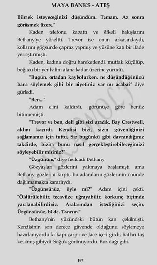 MAYA BANKS - ATEŞ
Bilmek isteyeceğinizi düşündüm. Tamam. Az sonra
görüşmek üzere."
Kaden telefonu kapattı ve öfkeli bakışlarını
Bethany'ye yöneltti. Trevor ise onun arkasmdaydı,
kollarını göğsünde çapraz yapmış ve yüzüne katı bir ifade
yerleştirmişti.
Kaden, kadına doğru hareketlendi, mutfak küçülüp,
boğucu bir yer halini alana kadar üzerine yürüdü.
"Bugün, ortadan kaybolurken, ne düşündüğünüzü
bana söylemek gibi bir niyetiniz var mı acaba?" diye
gürledi.
"Ben..."
Adam elini kaldırdı, görünüşe göre henüz
bitirmemişti.
"Trevor ve ben, deli gibi sizi aradık. Bay Crestwell,
aklını kaçırdı. Kendisi bizi, sizin güvenliğinizi
sağlamamız için tuttu. Siz bugünkü gibi davrandığınız
takdirde, bizim bunu nasıl gerçekleştirebileceğimizi
söyleyebilir misiniz?"
"Üzgünüm," diye fısıldadı Bethany.
Gözyaşları gözlerini yakmaya başlamıştı ama
Bethany gözlerini kırptı, bu adamların gözlerinin önünde
dağılmamakta kararlıydı.
"Üzgünsünüz, öyle mi?" Adam içini çekti.
"Öldürülebilir, tecavüze uğrayabilir, korkunç biçimde
yaralanabilirdiniz. Aralarından istediğinizi seçin.
Üzgünsünüz, bi de. Tanrım!"
Bethany'nin yüzündeki bütün kan çekilmişti.
Kendisinin son derece güvende olduğunu söylemeye
hazırlanıyordu ki kapı çarptı ve Jace içeri girdi, hatları taş
kesilmiş gibiydi. Soğuk görünüyordu. Buz dağı gibi.
197
 