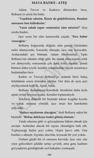 MAYA BANKS - ATEŞ
Adam Trevor ve Kaden'a dönmeden önce,
Bethany'ye şöyle bir baktı.
"Teşekkür ederim. İkiniz de gidebilirsiniz. Bundan
sonrasını ben hallederim."
"Yarın sabah rapor vermemizi ister misiniz?" diye
sordu Kaden.
Jace uzun bir süre kararsızlık yaşadı. "Size haber
vereceğim."
Bethany boğazında düğüm olan paniği yüzünden
nefes alamıyordu. Sonunda olmuştu. Jace onu kovacaktı.
Aralarındaki şey bitmişti. Adam öfkelenmişti. Tıpkı
Bethany'nin tahmin ettiği gibi. Bu masal dünyasında artık
yer almıyordu, sonrasında çok daha kötü olacaktı. Şimdi
bitmesi daha iyiydi, kendisi sokaklardaki hayatı unutmaya
başlamadan önce.
Kaden ve Trevor, Bethany'ye anlamlı birer bakış
fırlattıktan sonra daireden çıktılar. Her ikisi de aynı şeyi
söylüyorlardı belli ki. Aptal. Salak.
Bethany dudaklarını kenetledi. Kendisini daha fazla
aptal yerine koymayacaktı. Kendini toplamalıydı.
Telefonu dikkatli bir biçimde tekrar tezgâha koydu
ve yatak odasına yöneldi. Jace onun her hareketini
izliyordu.
"Sadece eşyalarımı alacağım," dedi Bethany sakin bir
biçimde. "Birkaç dakikaya kadar gitmiş olurum."
Yatak odasına gitti ve gözyaşlarına hâkim olmak için
savaştı. Ardından alacak bir eşyası olmadığını fark etti.
Toplayacağı hiçbir şeyi yoktu. Hepsi Jace'e aitti. Ona
bunları o almıştı. Eşyaları alsa bile, koyacak bir yeri yoktu.
Derken güçlü bir el omzunu kavradı. Jace onu yüz
yüze gelecekleri şekilde sertçe çevirdi, ama genç kadının
gözyaşlarını gördüğünde sert bakışları yumuşadı.
198
 