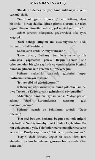 MAYA BANKS - ATEŞ
"Bu da ne demek oluyor, bana anlatmaya niyetin
var mı?" dedi.
"Sinirli olduğunu biliyorum," dedi Bethany, alçak
bir sesle. "Birkaç dakika içinde gitmiş olurum. Bir taksi
çağırabilirsen minnettar kalırım, yoksa yürüyebilirim."
Adam çenesini sıktığında, gözlerindeki öfke iyice
açığa çıkti.
"Seni sokağa attığımı mı düşünüyorsun?" dedi,
inanmazlık hali içerisinde.
Kadm yanıt verdi. "Atmıyor musun?"
"Lanet olsun, Bethany. Seninle yine uzun bir
konuşma yapmamız gerek. Bugün benim için
cehennemden bir gün sayılırdı ve yemin ederim bugünü
buradan gitmene izin vererek bitirmeyeceğim."
Bethany şaşkınlık içerisinde gözlerini kırptı.
"Gitmemi istemiyor musun?"
"İstiyor gibi mi görünüyorum?"
Bethany'nin ağzı kurumuştu. "Ama çok öfkelisin. V-
v-ve Trevor ile Kaden'a yarın gelmelerini söylemedin."
"Adamların bana bir faydası var mı?" diye parladı
adam. "Seni korumalarına razıymış gibi
davranmıyorsun."
Bethany kızardı ve bakışlarını çevirdi. "Özür
dilerim."
"Her şeyi boş ver, Bethany, bugün beni terk ettiğini
düşündüm. Ne düşünmeliydim? Ortadan kayboldun. Bir
not yok, aramak yok. Telefonlarıma ve mesajlarıma yanıt
vermedin. Paniğe kapıldım, çünkü hiçbir yerde yoktun."
"Hayır," dedi Bethany üzgün bir sesle. "Seni terk
etmedim. Sadece halletmem gereken bir iş vardı. Geri
döndüm."
199
 