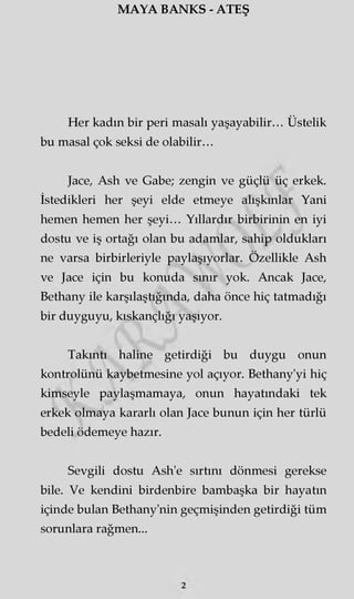 MAYA BANKS - ATEŞ
Her kadın bir peri masalı yaşayabilir... Üstelik
bu masal çok seksi de olabilir...
Jace, Ash ve Gabe; zengin ve güçlü üç erkek.
İstedikleri her şeyi elde etmeye alışkınlar Yani
hemen hemen her şeyi... Yıllardır birbirinin en iyi
dostu ve iş ortağı olan bu adamlar, sahip oldukları
ne varsa birbirleriyle paylaşıyorlar. Özellikle Ash
ve Jace için bu konuda sınır yok. Ancak Jace,
Bethany ile karşılaştığında, daha önce hiç tatmadığı
bir duyguyu, kıskançlığı yaşıyor.
Takıntı haline getirdiği bu duygu onun
kontrolünü kaybetmesine yol açıyor. Bethany'yi hiç
kimseyle paylaşmamaya, onun hayatındaki tek
erkek olmaya kararlı olan Jace bunun için her türlü
bedeli ödemeye hazır.
Sevgili dostu Ash'e sırtını dönmesi gerekse
bile. Ve kendini birdenbire bambaşka bir hayatın
içinde bulan Bethany'nin geçmişinden getirdiği tüm
sorunlara rağmen...
 