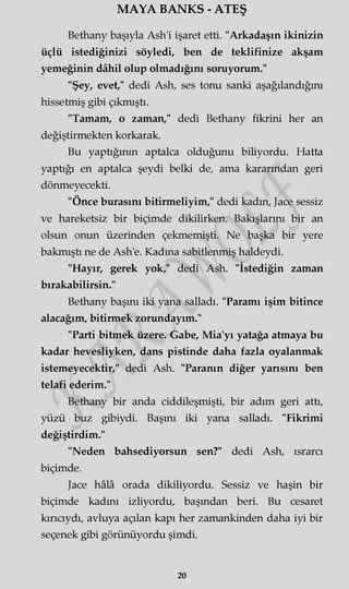 MAYA BANKS - ATEŞ
Bethany başıyla Ash'i işaret etti. "Arkadaşın ikinizin
üçlü istediğinizi söyledi, ben de teklifinize akşam
yemeğinin dâhil olup olmadığını soruyorum."
"Şey, evet," dedi Ash, ses tonu sanki aşağılandığım
hissetmiş gibi çıkmıştı.
"Tamam, o zaman," dedi Bethany fikrini her an
değiştirmekten korkarak.
Bu yaptığının aptalca olduğunu biliyordu. Hatta
yaptığı en aptalca şeydi belki de, ama kararından geri
dönmeyecekti.
"Önce burasını bitirmeliyim," dedi kadın, Jace sessiz
ve hareketsiz bir biçimde dikilirken. Bakışlarını bir an
olsun onun üzerinden çekmemişti. Ne başka bir yere
bakmıştı ne de Ash'e. Kadına sabitlenmiş haldeydi.
"Hayır, gerek yok," dedi Ash. "İstediğin zaman
bırakabilirsin."
Bethany başını iki yana salladı. "Paramı işim bitince
alacağım, bitirmek zorundayım."
"Parti bitmek üzere. Gabe, Mia'yı yatağa atmaya bu
kadar hevesliyken, dans pistinde daha fazla oyalanmak
istemeyecektir," dedi Ash. "Paranın diğer yansını ben
telafi ederim."
Bethany bir anda ciddileşmişti, bir adım geri attı,
yüzü buz gibiydi. Başını iki yana salladı. "Fikrimi
değiştirdim."
"Neden bahsediyorsun sen?" dedi Ash, ısrarcı
biçimde.
Jace hâlâ orada dikiliyordu. Sessiz ve haşin bir
biçimde kadını izliyordu, başından beri. Bu cesaret
kırıcıydı, avluya açılan kapı her zamankinden daha iyi bir
seçenek gibi görünüyordu şimdi.
20
 