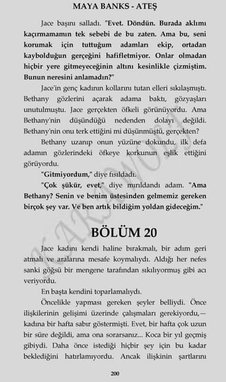 MAYA BANKS - ATEŞ
Jace başını salladı. "Evet. Döndün. Burada aklımı
kaçırmamamın tek sebebi de bu zaten. Ama bu, seni
korumak için tuttuğum adamları ekip, ortadan
kaybolduğun gerçeğini hafifletmiyor. Onlar olmadan
hiçbir yere gitmeyeceğinin altını kesinlikle çizmiştim.
Bunun neresini anlamadın?"
Jace'in genç kadının kollarını tutan elleri sıkılaşmıştı.
Bethany gözlerini açarak adama baktı, gözyaşları
unutulmuştu. Jace gerçekten öfkeli görünüyordu. Ama
Bethany'nin düşündüğü nedenden dolayı değildi.
Bethany'nin onu terk ettiğini mi düşünmüştü, gerçekten?
Bethany uzanıp onun yüzüne dokundu, ilk defa
adamm gözlerindeki öfkeye korkunun eşlik ettiğini
görüyordu.
"Gitmiyordum," diye fısıldadı.
"Çok şükür, evet," diye mırıldandı adam. "Ama
Bethany? Senin ve benim üstesinden gelmemiz gereken
birçok şey var. Ve ben artık bildiğim yoldan gideceğim."
BÖLÜM 20
Jace kadını kendi haline bırakmalı, bir adım geri
atmalı ve aralarına mesafe koymalıydı. Aldığı her nefes
sanki göğsü bir mengene tarafından sıkılıyormuş gibi acı
veriyordu.
En başta kendini toparlamalıydı.
Öncelikle yapması gereken şeyler belliydi. Önce
ilişkilerinin gelişimi üzerinde çalışmaları gerekiyordu,—
kadına bir hafta sabır göstermişti. Evet, bir hafta çok uzun
bir süre değildi, ama ona sorarsanız... Koca bir yıl geçmiş
gibiydi. Daha önce istediği hiçbir şey için bu kadar
beklediğini hatırlamıyordu. Ancak ilişkinin şartlarmı
200
 