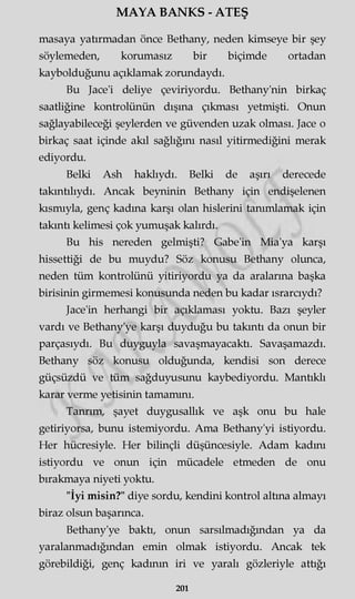 MAYA BANKS - ATEŞ
masaya yatırmadan önce Bethany, neden kimseye bir şey
söylemeden, korumasız bir biçimde ortadan
kaybolduğunu açıklamak zorundaydı.
Bu Jace'i deliye çeviriyordu. Bethany'nin birkaç
saatliğine kontrolünün dışına çıkması yetmişti. Onun
sağlayabileceği şeylerden ve güvenden uzak olması. Jace o
birkaç saat içinde akıl sağlığını nasıl yitirmediğini merak
ediyordu.
Belki Ash haklıydı. Belki de aşırı derecede
takıntılıydı. Ancak beyninin Bethany için endişelenen
kısmıyla, genç kadına karşı olan hislerini tanımlamak için
takıntı kelimesi çok yumuşak kalırdı.
Bu his nereden gelmişti? Gabe'in Mia'ya karşı
hissettiği de bu muydu? Söz konusu Bethany olunca,
neden tüm kontrolünü yitiriyordu ya da aralarına başka
birisinin girmemesi konusunda neden bu kadar ısrarcıydı?
Jace'in herhangi bir açıklaması yoktu. Bazı şeyler
vardı ve Bethany'ye karşı duyduğu bu takıntı da onun bir
parçasıydı. Bu duyguyla savaşmayacaktı. Savaşamazdı.
Bethany söz konusu olduğunda, kendisi son derece
güçsüzdü ve tüm sağduyusunu kaybediyordu. Mantıklı
karar verme yetisinin tamamını.
Tanrım, şayet duygusallık ve aşk onu bu hale
getiriyorsa, bunu istemiyordu. Ama Bethany'yi istiyordu.
Her hücresiyle. Her bilinçli düşüncesiyle. Adam kadını
istiyordu ve onun için mücadele etmeden de onu
bırakmaya niyeti yoktu.
"İyi misin?" diye sordu, kendini kontrol altına almayı
biraz olsun başarınca.
Bethany'ye baktı, onun sarsılmadığmdan ya da
yaralanmadığından emin olmak istiyordu. Ancak tek
görebildiği, genç kadının iri ve yaralı gözleriyle attığı
201
 