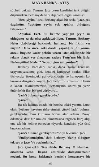 MAYA BANKS - ATEŞ
şüpheli bakıştı. Tanrım. Jace onun kendisini terk ettiğini
düşünürken, Bethany de kapı dışarı edildiğini sanmıştı.
"Ben iyiyim," dedi Bethany alçak bir sesle. "Jace, çok
üzgünüm. Yaptığım şeyin çok aptalca olduğunu
biliyorum."
"Aptalca? Evet. Bu kelime yaptığın şeyin ne
olduğunu az da olsa açıklayabiliyor. Tanrım, Bethany.
Neler olabileceği hakkında herhangi bir fikrin var
mıydı? Daha önce sokaklarda yaşadığını biliyorum,
ancak bugüne kadar şehrin üzücü istatistiklerinde bir
rakam olarak yer almaman, sadece Tanrı'nın bir lütfü.
Neden gittin? Neden? Ne yaptığını sanıyordun?"
Bethany bacakları sanki daha fazla kendisini
taşıyamayacakmış gibi, kendini kanepeye bıraktı. Elleri
titriyordu, üzerindeki paltoyu çıkartü ve kanepenin kol
kısmına düzgünce koydu. Jace henüz oturmamıştı. Henüz
o kadar sakinleşmemişti. Bethany'nin oturduğu yerin
önünde bir ileri bir geri yürüyordu.
"Jack'i bulmam gerekiyordu."
"Jack?"
Bu tek kelime, odada bir bomba etkisi yarattı. Lanet
olası. Bethany hayatını riske etmişti, çünkü Jack'i bulması
gerekiyordu. Onu kurtların önüne atan adamı. Parayı
ödemeye dair bir umudu olmamasına rağmen borç alıp,
ona tek bir kelime etmeden tüyerek, kendisini yüz üstü
bırakan adamı.
"Jack'i bulman gerekiyordu?" diye tekrarladı Jace.
"Endişelenmiştim," dedi Bethany. "Sahip olduğum
tek şey o, Jace. Ve o adamlarla..."
Jace içini çekti. "Kesinlikle, Bethany. O adamlar...
ortalarda kendi başına kesinlikle dolaşamamanın
nedeni. Bu konu hakkında benimle konuşmayı hiç
202
 