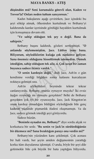 MAYA BANKS - ATEŞ
düşündün mü? Seni korumakla görevli olan, Kaden ve
Trevor'la? Onları neden tuttum sanıyorsun."
Kadın bakışlarını aşağı çevirirken, Jace içindeki bu
şeyi söküp atmak, öfkesinden kurtulmak ve Bethany'yi
kaldırımda kanlar içerisinde gördüğü hayalden kurtulmak
için konuşmaya devam etti.
"Ve sahip olduğun tek şey o değil. Bana da
sahipsin."
Bethany başını kaldırdı, gözleri sertleşmişti. "O
anlamda söylememiştim, Jace. Lütfen inan bana.
Biliyorum, söylediklerim kulağa çok nankörce geliyor.
Sana önemsiz olduğunu hissettirmek istemedim. Demek
istediğim, sahip olduğum tek aile, o. Çok uzun bir zaman
boyunca sadece ikimiz vardık."
"O senin kardeşin değil," dedi Jace, Ash'in o gün
kendisine verdiği bilgiden sonra kafasını kurcalayan
noktaya gelmişti sıra.
Ash'in söyledikleri beyninde tekrar tekrar
canlanıyordu. Bethany onunla oynuyor muydu? İki evsiz
âşığın oyuncağı mı olmuştu gerçekten? Belki de Bethany
gerçekten çok iyi bir oyuncuydu. Jace, Jack Kingston'm
onun kardeşi olmadığını bildiğini söylediğinde bile genç
kadının yüzünde pişmanlık ifadesi oluşmamıştı. Ya da
Jace, sadece görmek istediği şeyi görüyordu.
Sadece hüzün.
"Benimle oynadın mı, Bethany?" diye sordu alçak ve
korkutucu bir sesle. "Bu senin ve Jack'in sürdürdüğünüz
bir düzmece mi? Sana bıraktığım parayı ona verdin mi?"
Bethany'nin yüzünden kanı çekilmişti. Çok acınası
bir hali vardı, her şeyin aniden değişmesinin yarattığı
korku tüm duyularına işlemişti. O anda, böyle bir şeyi dile
getirmekle bile çok büyük bir hata yaptığını biliyordu.
203
 