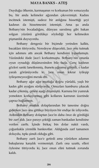 MAYA BANKS - ATEŞ
Duyduğu öfkenin, karmaşanın ve korkunun bir sonucuydu
bu, bir anda kelimeler ağzından çıkıvermişti. Kadını
incitmek istemişti, sadece bir anlığına hissettiği şeyi
kadının da hissetmesini istemişti. Ama şu anda
Bethany'nin bocaladığını, dünyası sarsılmış gibi bakan
solgun yüzünü gördükçe söylediği her kelimeden
pişmanlık duyuyordu.
Bethany dengesiz bir biçimde yerinden kalktı,
bacakları titriyordu. Neredeyse düşecekti, Jace onu tutmak
için adımını attı ancak Bethany kendisini toparlamıştı.
Yüzündeki ifade Jace'i korkutmuştu. Bethany'nin onunla
oyun oynadığı düşüncesinden bile fazla. Genç kadının
gözleri sanki lanetlenmiş, ihanete uğramış gibiydi, o kadar
yaralı görünüyordu ki, Jace onun tekrar iyileşip
iyileşemeyeceğini merak etti.
Bethany ağır ağır mutfağa doğru yürüdü, yaşlı bir
kadın gibi ayağını sürüyordu. Omuzları kamburu çıkacak
kadar çökmüş, çenesi aşağı düşmüştü. Karnına bir yumruk
yemekten korkuyormuş gibi kollarını karnının üzerinde
çapraz bağlamıştı.
Bethany mutfak dolaplarından bir tanesine doğru
giderken Jace onu gittikçe büyüyen bir endişe ile izliyordu.
Ardından Bethany dolaptan Jace'in daha önce de gördüğü
bir zarf aldı. Jace parayı çektiği zaman bankadan kendisine
verilen zarftı. İçinde birkaç bin dolar nakit vardı,
çoğunlukla yirmilik banknotlar. Aldığında zarf tamamen
doluydu, tıpkı şimdi olduğu gibi.
Bethany zarfı Jace'e getirdi ama yürürken adamın
bakışlarına karşılık vermemişti. Zarfı ona uzattı, elleri
öylesine titriyordu ki, Jace onun elini tutmak zorunda
kaldı.
204
 