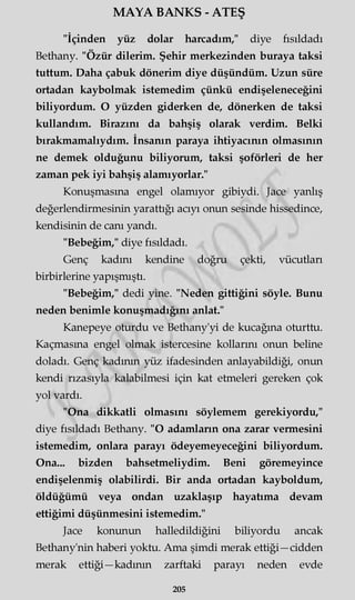 MAYA BANKS - ATEŞ
"İçinden yüz dolar harcadım," diye fısıldadı
Bethany. "Özür dilerim. Şehir merkezinden buraya taksi
tuttum. Daha çabuk dönerim diye düşündüm. Uzun süre
ortadan kaybolmak istemedim çünkü endişeleneceğini
biliyordum. O yüzden giderken de, dönerken de taksi
kullandım. Birazını da bahşiş olarak verdim. Belki
bırakmamalıydım. İnsanın paraya ihtiyacının olmasının
ne demek olduğunu biliyorum, taksi şoförleri de her
zaman pek iyi bahşiş alamıyorlar."
Konuşmasına engel olamıyor gibiydi. Jace yanlış
değerlendirmesinin yarattığı acıyı onun sesinde hissedince,
kendisinin de canı yandı.
"Bebeğim," diye fısıldadı.
Genç kadını kendine doğru çekti, vücutları
birbirlerine yapışmıştı.
"Bebeğim," dedi yine. "Neden gittiğini söyle. Bunu
neden benimle konuşmadığını anlat."
Kanepeye oturdu ve Bethany'yi de kucağına oturttu.
Kaçmasına engel olmak istercesine kollarını onun beline
doladı. Genç kadının yüz ifadesinden anlayabildiği, onun
kendi rızasıyla kalabilmesi için kat etmeleri gereken çok
yol vardı.
"Ona dikkatli olmasını söylemem gerekiyordu,"
diye fısıldadı Bethany. "O adamların ona zarar vermesini
istemedim, onlara parayı ödeyemeyeceğini biliyordum.
Ona... bizden bahsetmeliydim. Beni göremeyince
endişelenmiş olabilirdi. Bir anda ortadan kayboldum,
öldüğümü veya ondan uzaklaşıp hayatıma devam
ettiğimi düşünmesini istemedim."
Jace konunun halledildiğini biliyordu ancak
Bethany'nin haberi yoktu. Ama şimdi merak ettiği—cidden
merak ettiği—kadının zarftaki parayı neden evde
205
 