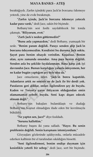 MAYA BANKS - ATEŞ
bıraktığıydı. Zarfın içindeki para Jack'in borcunu ödemeye
yeterdi, yine de evde bırakmıştı.
"Zarfın içinde, Jack'in borcunu ödemeye yetecek
kadar para vardı," dedi Jace, sakin bir biçimde.
Bethany'nin sesi fısıltı sayılabilecek bir tonda
çıkmıştı. "Biliyorum, evet."
"Zarfı Jack'e neden götürmedin?"
"Bunu asla yapmazdım," dedi Bethany, yumuşak bir
sesle. "Benim param değildi. Parayı senden alıp Jack'in
borcunu ödeyemezdim. Kendisini bu duruma Jack soktu.
Şayet para benim olsaydı verirdim. Koşulsuz. Benim
olan, aynı zamanda onundur. Ama para benim değildi.
Senden asla bu şekilde faydalanmam. Bana karşı çok iyi
davrandın Jace. Bunun karşılığını yalanla ödeyemem, her
ne kadar bugün yaptığım şey öyle olsa da."
Jace omuzlarını silkti. "Jack'in borcu kapatıldı.
Adamların artık ne seninle ne de Jack ile bir derdi yok.
Paralarını geri aldılar, onları ilgilendiren şey de buydu.
Kaden ve Trevor'a yarın ihtiyacım olduğundan emin
olamamamın sebebi buydu. Seni kapı dışarı edecek
olmam değil."
Bethany'nin bakışları bulanıklaştı ve dudağı
Bethany'nin hoşnut olmadığını ifade eden bir kıvrılmayla
büküldü.
"Ne yaptın sen, Jace?" diye fısıldadı.
"Sorunu hallettim."
Bethany başını iki yana salladı. "Hayır. Bu senin
problemin değildi. Senin karışmanı istemiyordum."
Gözyaşları gözlerinde ışıldıyordu, onlarla mücadele
ederken kalbinin bir el tarafından sıkıldığını hissetti.
"Seni ilgilendirmesi, benim endişe duymam için
kesinlikle yeterli bir sebep," dedi Jace, sert bir biçimde.
206
 