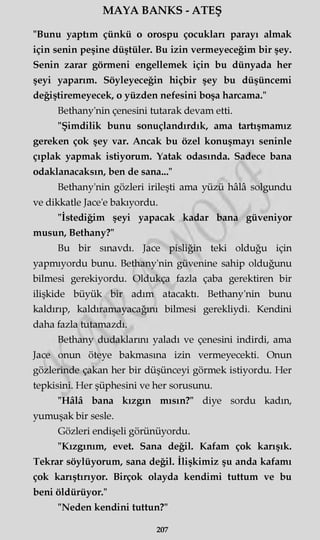 MAYA BANKS - ATEŞ
"Bunu yaptım çünkü o orospu çocukları parayı almak
için senin peşine düştüler. Bu izin vermeyeceğim bir şey.
Senin zarar görmeni engellemek için bu dünyada her
şeyi yaparım. Söyleyeceğin hiçbir şey bu düşüncemi
değiştiremeyecek, o yüzden nefesini boşa harcama."
Bethany'nin çenesini tutarak devam etti.
"Şimdilik bunu sonuçlandırdık, ama tartışmamız
gereken çok şey var. Ancak bu özel konuşmayı seninle
çıplak yapmak istiyorum. Yatak odasında. Sadece bana
odaklanacaksın, ben de sana..."
Bethany'nin gözleri irileşti ama yüzü hâlâ solgundu
ve dikkatle Jace'e bakıyordu.
"İstediğim şeyi yapacak kadar bana güveniyor
musun, Bethany?"
Bu bir sınavdı. Jace pisliğin teki olduğu için
yapmıyordu bunu. Bethany'nin güvenine sahip olduğunu
bilmesi gerekiyordu. Oldukça fazla çaba gerektiren bir
ilişkide büyük bir adım atacaktı. Bethany'nin bunu
kaldırıp, kaldıramayacağını bilmesi gerekliydi. Kendini
daha fazla tutamazdı.
Bethany dudaklarını yaladı ve çenesini indirdi, ama
Jace onun öteye bakmasına izin vermeyecekti. Onun
gözlerinde çakan her bir düşünceyi görmek istiyordu. Her
tepkisini. Her şüphesini ve her sorusunu.
"Hâlâ bana kızgın mısın?" diye sordu kadın,
yumuşak bir sesle.
Gözleri endişeli görünüyordu.
"Kızgınım, evet. Sana değil. Kafam çok karışık.
Tekrar söylüyorum, sana değil. İlişkimiz şu anda kafamı
çok karıştırıyor. Birçok olayda kendimi tuttum ve bu
beni öldürüyor."
"Neden kendini tuttun?"
207
 