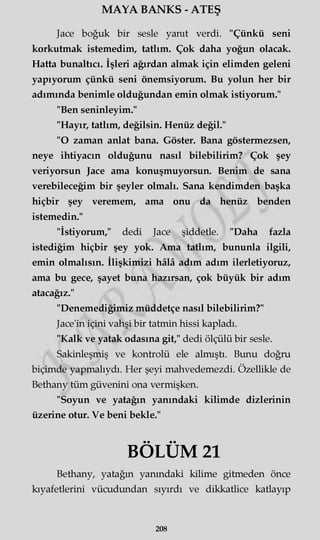 MAYA BANKS - ATEŞ
Jace boğuk bir sesle yanıt verdi. "Çünkü seni
korkutmak istemedim, tatlım. Çok daha yoğun olacak.
Hatta bunaltıcı. İşleri ağırdan almak için elimden geleni
yapıyorum çünkü seni önemsiyorum. Bu yolun her bir
adımında benimle olduğundan emin olmak istiyorum."
"Ben seninleyim."
"Hayır, tatlım, değilsin. Henüz değil."
"O zaman anlat bana. Göster. Bana göstermezsen,
neye ihtiyacın olduğunu nasıl bilebilirim? Çok şey
veriyorsun Jace ama konuşmuyorsun. Benim de sana
verebileceğim bir şeyler olmalı. Sana kendimden başka
hiçbir şey veremem, ama onu da henüz benden
istemedin."
"İstiyorum," dedi Jace şiddetle. "Daha fazla
istediğim hiçbir şey yok. Ama tatlım, bununla ilgili,
emin olmalısın. İlişkimizi hâlâ adım adım ilerletiyoruz,
ama bu gece, şayet buna hazırsan, çok büyük bir adım
atacağız."
"Denemediğimiz müddetçe nasıl bilebilirim?"
Jace'in içini vahşi bir tatmin hissi kapladı.
"Kalk ve yatak odasına git," dedi ölçülü bir sesle.
Sakinleşmiş ve kontrolü ele almıştı. Bunu doğru
biçimde yapmalıydı. Her şeyi mahvedemezdi. Özellikle de
Bethany tüm güvenini ona vermişken.
"Soyun ve yatağın yanındaki kilimde dizlerinin
üzerine otur. Ve beni bekle."
BÖLÜM 21
Bethany, yatağın yanındaki kilime gitmeden önce
kıyafetlerini vücudundan sıyırdı ve dikkatlice katlayıp
208
 