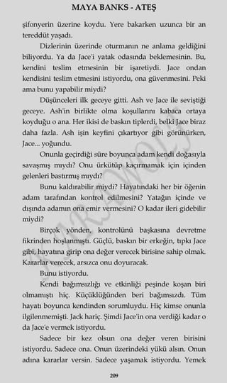 MAYA BANKS - ATEŞ
şifonyerin üzerine koydu. Yere bakarken uzunca bir an
tereddüt yaşadı.
Dizlerinin üzerinde oturmanın ne anlama geldiğini
biliyordu. Ya da Jace'i yatak odasında beklemesinin. Bu,
kendini teslim etmesinin bir işaretiydi. Jace ondan
kendisini teslim etmesini istiyordu, ona güvenmesini. Peki
ama bunu yapabilir miydi?
Düşünceleri ilk geceye gitti. Ash ve Jace ile seviştiği
geceye. Ash'in birlikte olma koşullarını kabaca ortaya
koyduğu o ana. Her ikisi de baskın tiplerdi, belki Jace biraz
daha fazla. Ash işin keyfini çıkartıyor gibi görünürken,
Jace... yoğundu.
Onunla geçirdiği süre boyunca adam kendi doğasıyla
savaşmış mıydı? Onu ürkütüp kaçırmamak için içinden
gelenleri bastırmış mıydı?
Bunu kaldırabilir miydi? Hayatındaki her bir öğenin
adam tarafından kontrol edilmesini? Yatağın içinde ve
dışında adamm ona emir vermesini? O kadar ileri gidebilir
miydi?
Birçok yönden, kontrolünü başkasına devretme
fikrinden hoşlanmıştı. Güçlü, baskın bir erkeğin, tıpkı Jace
gibi, hayatına girip ona değer verecek birisine sahip olmak.
Kararlar verecek, arsızca onu doyuracak.
Bunu istiyordu.
Kendi bağımsızlığı ve etkinliği peşinde koşan biri
olmamıştı hiç. Küçüklüğünden beri bağımsızdı. Tüm
hayatı boyunca kendinden sorumluydu. Hiç kimse onunla
ilgilenmemişti. Jack hariç. Şimdi Jace'in ona verdiği kadar o
da Jace'e vermek istiyordu.
Sadece bir kez olsun ona değer veren birisini
istiyordu. Sadece ona. Onun üzerindeki yükü alsın. Onun
adına kararlar versin. Sadece yaşamak istiyordu. Yemek
209
 