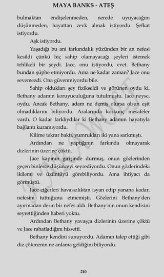 MAYA BANKS - ATEŞ
bulmaktan endişelenmeden, nerede uyuyacağını
düşünmeden, hayattan zevk almak istiyordu. Şefkat
istiyordu.
Aşk istiyordu.
Yaşadığı bu ani farkmdalık yüzünden bir an nefesi
kesildi çünkü hiç sahip olamayacağı şeyleri istemek
tehlikeli bir şeydi. Jace, onu istiyordu, evet. Bethany
bundan şüphe etmiyordu. Ama ne kadar zaman? Jace onu
sevemezdi. Ona güvenmiyordu bile.
Sahip oldukları şey fizikseldi ve görünen oydu ki,
Bethany adamm koruyuculuğuna tutulmuştu. Jace neyse,
oydu. Ancak Bethany, adam ne demiş olursa olsun eşit
olmadıklarını biliyordu. Aralarında korkunç mesafeler
vardı. O kadar farklıydılar ki Bethany adamm hayatıyla
bağlantı kuramıyordu.
Kilime tekrar baktı, yumrukları iki yana sarkmıştı.
Ardından ne yaptığının farkında olmayarak
dizlerinin üzerine çöktü.
Jace kapının girişinde durmuş, onun gözlerinden
geçen binlerce düşünceyi seyrediyordu. Onun gözlerindeki
ikilemi ve üzüntüyü görebiliyordu. Ama ihtiyacı da
görmüştü.
Jace ciğerleri havasızlıktan isyan edip yanana kadar,
nefesini tuttuğunu etmemişti. Gözlerini Bethany'den
ayırmadan derin bir nefes aldı. Bethany'nin onun kendisini
seyrettiğinden haberi yoktu.
Ardından Bethany yavaşça dizlerinin üzerine çöktü
ve Jace rahatladığını hissetti.
Bethany kendini sunuyordu. Adamm talep ettiği gibi
diz çökmenin ne anlama geldiğini biliyordu.
210
 