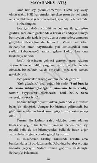 MAYA BANKS - ATEŞ
Ama her şey çözümlenmemişti. Hiçbir şey kolay
olmayacaktı. Hâlâ kat etmeleri gereken uzun bir yol vardı
ama bu attıkları ilişkilerinin geleceği için büyük bir adımdı.
Bir başlangıçtı.
Jace içeri doğru yürüdü ve Bethany ile göz göze
geldiler. Jace onun gözlerindeki korku ve endişeyi silmeyi
her şeyden daha fazla istiyordu ama bunu sadece zamanın
gerçekleştirebileceğini de biliyordu. Zaman ve sabır.
Bethany'nin onun hayatındaki yeri konusundaki tüm
şartları kabulleneceği zaman gelene kadar, Jace onu
beklemeye hazırdı.
Jace'in üstesinden gelmesi gereken, genç kadının
yaşam boyu edindiği yargıları vardı, bu bir gecede
olmazdı, bir haftada, ya da bir ayda. Daha fazla zaman
gerekebilirdi.
Jace parmaklarını genç kadının teninde gezdirdi.
"Çok güzelsin," dedi boğuk bir sesle. "Seni burada
dizlerinin üstüne çöktüğünü görmenin bana verdiği
tatmin duygusunu bilemezsin. Beni bekle. Sana
vereceğim zevk için."
Kadının bakışları yumuşarken, gözlerindeki güvensiz
bakış da silinmişti. Utangaç bir biçimde gülümsedi, bu
gülümseme adamın bacaklarının güçsüz düşmesine sebep
oldu.
Tanrım. Bu kadının sahip olduğu, onun adamın
böylesine yoğun bir tepki duymasına neden olan şey
neydi? Belki de hiç bilemeyecekti. Belki de insan diğer
yarısı ile tanıştığında bunlar gerçekleşiyordu.
Bu düşüncenin basitliği karşısında korktu, ama
bundan daha iyi açıklayamazdı. Daha önce beraber olduğu
kadınlar geçiciydi. Sadece zaman geçirmiş, beklemişti.
Bethany'yi beklemişti.
211
 