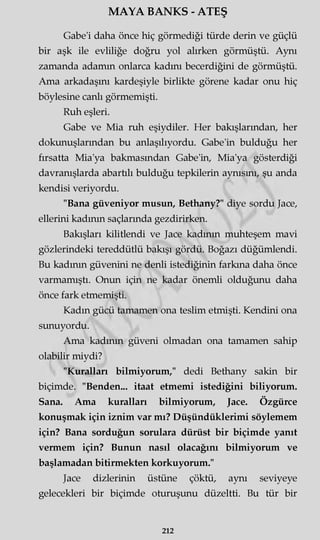 MAYA BANKS - ATEŞ
Gabe'i daha önce hiç görmediği türde derin ve güçlü
bir aşk ile evliliğe doğru yol alırken görmüştü. Aynı
zamanda adamm onlarca kadını becerdiğini de görmüştü.
Ama arkadaşını kardeşiyle birlikte görene kadar onu hiç
böylesine canlı görmemişti.
Ruh eşleri.
Gabe ve Mia ruh eşiydiler. Her bakışlarından, her
dokunuşlarından bu anlaşılıyordu. Gabe'in bulduğu her
fırsatta Mia'ya bakmasından Gabe'in, Mia'ya gösterdiği
davranışlarda abartılı bulduğu tepkilerin aynısını, şu anda
kendisi veriyordu.
"Bana güveniyor musun, Bethany?" diye sordu Jace,
ellerini kadının saçlarında gezdirirken.
Bakışları kilitlendi ve Jace kadının muhteşem mavi
gözlerindeki tereddütlü bakışı gördü. Boğazı düğümlendi.
Bu kadının güvenini ne denli istediğinin farkına daha önce
varmamıştı. Onun için ne kadar önemli olduğunu daha
önce fark etmemişti.
Kadın gücü tamamen ona teslim etmişti. Kendini ona
sunuyordu.
Ama kadının güveni olmadan ona tamamen sahip
olabilir miydi?
"Kuralları bilmiyorum," dedi Bethany sakin bir
biçimde. "Benden... itaat etmemi istediğini biliyorum.
Sana. Ama kuralları bilmiyorum, Jace. Özgürce
konuşmak için iznim var mı? Düşündüklerimi söylemem
için? Bana sorduğun sorulara dürüst bir biçimde yanıt
vermem için? Bunun nasıl olacağını bilmiyorum ve
başlamadan bitirmekten korkuyorum."
Jace dizlerinin üstüne çöktü, aynı seviyeye
gelecekleri bir biçimde oturuşunu düzeltti. Bu tür bir
212
 