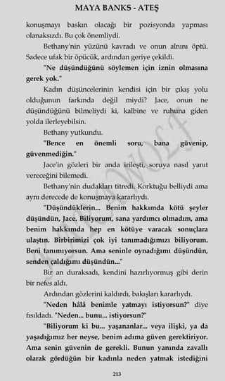 MAYA BANKS - ATEŞ
konuşmayı baskın olacağı bir pozisyonda yapması
olanaksızdı. Bu çok önemliydi.
Bethany'nin yüzünü kavradı ve onun alnını öptü.
Sadece ufak bir öpücük, ardından geriye çekildi.
"Ne düşündüğünü söylemen için iznin olmasına
gerek yok."
Kadın düşüncelerinin kendisi için bir çıkış yolu
olduğunun farkında değil miydi? Jace, onun ne
düşündüğünü bilmeliydi ki, kalbine ve ruhuna giden
yolda ilerleyebilsin.
Bethany yutkundu.
"Bence en önemli soru, bana güvenip,
güvenmediğin."
Jace'in gözleri bir anda irileşti, soruya nasıl yanıt
vereceğini bilemedi.
Bethany'nin dudakları titredi. Korktuğu belliydi ama
aynı derecede de konuşmaya kararlıydı.
"Düşündüklerin... Benim hakkımda kötü şeyler
düşündün, Jace. Biliyorum, sana yardımcı olmadım, ama
benim hakkımda hep en kötüye varacak sonuçlara
ulaştın. Birbirimizi çok iyi tanımadığımızı biliyorum.
Beni tanımıyorsun. Ama seninle oynadığımı düşündün,
senden çaldığımı düşündün..."
Bir an duraksadı, kendini hazırlıyormuş gibi derin
bir nefes aldı.
Ardından gözlerini kaldırdı, bakışları kararlıydı.
"Neden hâlâ benimle yatmayı istiyorsun?" diye
fısıldadı. "Neden... bunu... istiyorsun?"
"Biliyorum ki bu... yaşananlar... veya ilişki, ya da
yaşadığımız her neyse, benim adıma güven gerektiriyor.
Ama senin güvenin de gerekli. Bunun yanında zavallı
olarak gördüğün bir kadınla neden yatmak istediğini
213
 
