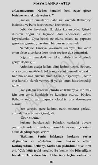 MAYA BANKS - ATEŞ
anlayamıyorum. Neden kendimi beni zayıf gören
birisine vermek isteyeyim ki?"
Jace onun omuzlarını daha sıkı kavradı. Bethany'yi
incitmişti ve bunu hiçbir zaman istememişti.
Belki de hayatında ilk defa korkuyordu. Çünkü
durumu doğru bir biçimde idare edemezse, kadını
kaybedecekti. Oysa bedeli ne olursa olsun, ne yapması
gerekirse gereksin, hayatının bir parçası olmalıydı.
Neredeyse Tanrı'ya yakarmak üzereydi, bu kadm
onun olsun diye daha önce hiçbir şey için dua etmemişti.
Boğazını temizledi ve tekrar dizlerinin üzerinde
geriye doğru gitti.
Ardından ayağa kalktı, elini kadına uzattı. Bethany
ona soru soran gözlerle baktı ancak elini onun eline bıraktı.
Kadının adama güvendiğinin başka bir işaretiydi. Jace'in
ona karşılık olarak vermediği ya da onun hissedemediği
güven.
Jace yatağın kenarma oturdu ve Bethany'ye sarılmak
için onu çekti, kucakladı ve kucağma oturttu, böylece
Bethany onun yanı başında olacaktı, ona dokunuyor
olacaktı.
Jace çenesini genç kadının narin omzuna yasladı,
ardından onu öpmek için eğildi.
"Özür dilerim."
Bethany hareketsizdi, bakışları uzaktaki duvara
çevriliydi. Adam uzandı ve parmaklarını onun çenesinin
altına değdirip başını çevirdi.
"Haklısın. Senin hakkında korkunç şeyler
düşündüm ve söyledim. Sana haksızlık ettim.
Korkuyordum, Bethany. Korkudan çıldırdım," diye itiraf
etti. "Çok kötü tepki verdim. Bu benim hiç bilmediğim
bir alan. Daha önce hiç... Daha önce hiçbir kadına bu
214
 