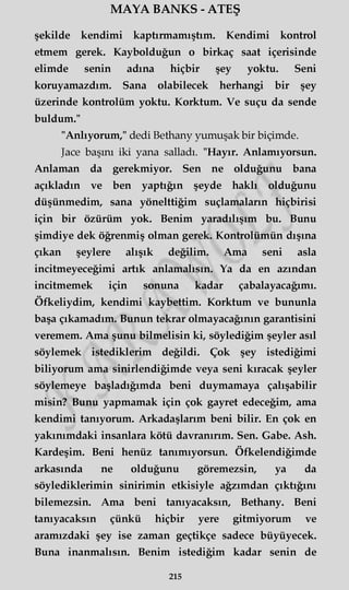 MAYA BANKS - ATEŞ
şekilde kendimi kaptırmamıştım. Kendimi kontrol
etmem gerek. Kaybolduğun o birkaç saat içerisinde
elimde senin adına hiçbir şey yoktu. Seni
koruyamazdım. Sana olabilecek herhangi bir şey
üzerinde kontrolüm yoktu. Korktum. Ve suçu da sende
buldum."
"Anlıyorum," dedi Bethany yumuşak bir biçimde.
Jace başını iki yana salladı. "Hayır. Anlamıyorsun.
Anlaman da gerekmiyor. Sen ne olduğunu bana
açıkladın ve ben yaptığın şeyde haklı olduğunu
düşünmedim, sana yönelttiğim suçlamaların hiçbirisi
için bir özürüm yok. Benim yaradılışım bu. Bunu
şimdiye dek öğrenmiş olman gerek. Kontrolümün dışına
çıkan şeylere alışık değilim. Ama seni asla
incitmeyeceğimi artık anlamalısın. Ya da en azından
incitmemek için sonuna kadar çabalayacağımı.
Öfkeliydim, kendimi kaybettim. Korktum ve bununla
başa çıkamadım. Bunun tekrar olmayacağının garantisini
veremem. Ama şunu bilmelisin ki, söylediğim şeyler asıl
söylemek istediklerim değildi. Çok şey istediğimi
biliyorum ama sinirlendiğimde veya seni kıracak şeyler
söylemeye başladığımda beni duymamaya çalışabilir
misin? Bunu yapmamak için çok gayret edeceğim, ama
kendimi tanıyorum. Arkadaşlarım beni bilir. En çok en
yakınımdaki insanlara kötü davranırım. Sen. Gabe. Ash.
Kardeşim. Beni henüz tanımıyorsun. Öfkelendiğimde
arkasında ne olduğunu göremezsin, ya da
söylediklerimin sinirimin etkisiyle ağzımdan çıktığını
bilemezsin. Ama beni tanıyacaksın, Bethany. Beni
tanıyacaksın çünkü hiçbir yere gitmiyorum ve
aramızdaki şey ise zaman geçtikçe sadece büyüyecek.
Buna inanmalısın. Benim istediğim kadar senin de
215
 