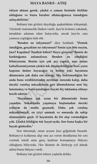 MAYA BANKS - ATEŞ
istiyor olman gerek, çünkü o zaman benimle birlikte
olduğunu ve bunu beraber atlatacağımıza inandığını
anlayabilirim."
Bethany'nin gözleri duyduğu şaşkınlıktan irileşmişti.
Yüzünde inanmazlık ifadesi vardı. Jace'in kolunu yakaladı,
tırnakları adamm etine batıyordu, ancak Jace'in canı
yanınca yaptığını fark etti.
"Benden ne istiyorsun?" diye fısıldadı. "Demek
istediğim, gerçekten ne istiyorsun? Senin için ben neyim,
Jace? Kapatma? İtaatkâr kölen? Hayır girişimi? Benim de
korktuğumu anlamalısın. Benden ne istediğini
bilmiyorum. Benim için çok şey yaptın, ama onları
kabullenemiyorum çünkü tek düşünebildiğim beni yarın
kapının önüne koyacağın ve benim eski hayatıma
dönmemin çok daha zor olacağı. Hiç beklemediğim bir
anda bana verdiklerinden ayrılmak zorunda kalıp, daha
önceki varoluş mücadeleme geri dönmektense seni hiç
tanımamış ve bana sunduğun hayatı hiç tatmamış olmayı
tercih ederim."
"Hayatımın çok uzun bir döneminde bunu
yaşadım. Sokaklarda yaşamaya başlamadan önceki
yıllarım da mutlu geçmedi. Daha çok varoluş
mücadelesiydi, en iyiyi ummak ve sonunda da sahip
olamamakla geçti. O hayatımla da bir alıp vermediğim
yok. Çünkü bildiğim tek hayat oydu. Sen bana başka bir
hayatı gösterdin."
Sesi titremişti, onun acısını Jace göğsünde hissetti.
Bethany'yi kollarına alıp ona acı veren itiraflarına bir son
vermek istedi ama genç kadının konuşmaya ihtiyacı
olduğunu biliyordu. Her ikisinin de ilerleyip yol almak
adına buna ihtiyacı vardı.
Bethany'nin gözleri tekrar yaşlarla doldu.
216
 