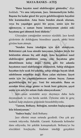 MAYA BANKS - ATEŞ
"Bana hayatın nasıl olabileceğini gösterdin," diye
fısıldadı. "Ve onu istiyorum, Jace. İstememeliyim belki.
Başıma bu kadar güzel bir şeyin gelebileceğinin hayalini
bile kuramazdım. Ama bunu benden alacak olursan,
veya bu yaşadığın geçici bir şeyse, senin için bir
eğlenceyse, o zaman bunu istemiyorum çünkü eski
hayatıma geri dönmek beni öldürür."
Gözyaşları yanağından sessizce süzüldü. Jace kendi
gözlerinin de dolduğunu hissedince şaşırdı, sanki birisi
gözüne kum atmıştı.
"Senden bunu istediğim için deli olmalıyım.
Birbirimizi çok kısa süredir tanıyoruz. Senden böyle bir
beklentim olması hiç adil değil. Ama hayatımın nasıl
olabileceğini gördükten sonra, eski hayatıma göre
dönebilmem kolay değil. Senin gibi bir adamla
hayatımın nasıl olabileceğini düşünerek. Sahip olduğum
hayattan öyle uzak bir adamla, sahip olduğu hayatı idrak
edebilmem mümkün değil. Bana yalan söyleme. Şayet
senin için bu yaşadıklarımızın anlamı buysa. Zaman
geçirebileceğin bir şey. Yeni bir mücadele. Bana en
azından biraz saygı göster ve bırak beni gideyim, şayet
senin için asla bir anlam ifade etmeyeceksem."
Jace onun sesindeki acıyı duymaya daha fazla
dayanamadı ve ona hırsla sarıldı. Öylesine sıktı ki genç
kadının kalp atışlarını göğsünde hissedebiliyordu.
"Tannm, Bethany. Bebeğim, nereden başlayacağımı
bile bilemiyorum."
"Sadece başla," dedi Bethany.
Jace ellerini onun sırtında gezdirdi. Ona çok şey
vermek istiyordu. Rahatlık. Garanti. Kafasında kelimeler
dans ediyordu, bir şekilde konuşmalıydı. Bethany'ye bu
sözcükleri borçluydu. Kadının istediği gerçekleri
217
 