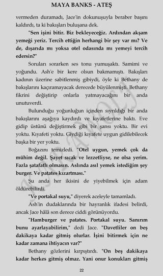 MAYA BANKS - ATEŞ
vermeden duramadı, Jace'in dokunuşuyla beraber başını
kaldırdı, ta ki bakışları buluşana dek.
"Sen işini bitir. Biz bekleyeceğiz. Ardından akşam
yemeği yeriz. Tercih ettiğin herhangi bir şey var mı? Ve
de, dışarıda mı yoksa otel odasında mı yemeyi tercih
edersin?"
Soruları sorarken ses tonu yumuşaktı. Samimi ve
yoğundu. Ash'e bir kere olsun bakmamıştı. Bakışları
kadının üzerine sabitlenmiş gibiydi, öyle ki Bethany de
bakışlarını kaçıramayacak derecede büyülenmişti. Bethany
fikrini değiştirip onlarla yatmayacağını bir anda
unutuverdi.
Bulunduğu yoğunluğun içinden sıyrıldığı bir anda
bakışlarını aşağıya kaydırdı ve kıyafetlerine baktı. Eve
gidip üstünü değiştirmek gibi bir şansı yoktu. Bir evi
yoktu. Kıyafeti yoktu. Giydiği kıyafete uygun gidilebilecek
başka bir yer yoktu.
Boğazını temizledi. "Otel uygun, yemek çok da
mühim değil. Şayet sıcak ve lezzetliyse, ne olsa yerim.
Fazla şatafatlı olmasın. Aslında asıl yemek istediğim şey
burger. Ve patates kızartması."
Şu anda her ikisini de yiyebilmek için adam
öldürebilirdi.
"Ve portakal suyu," diyerek aceleyle tamamladı.
Ash'in dudaklarında bir hayranlık ifadesi belirdi,
ancak Jace hâlâ son derece ciddi görünüyordu.
"Hamburger ve patates. Portakal suyu. Sanırım
bunu ayarlayabilirim," dedi Jace. "Davetliler on beş
dakikaya kadar gitmiş olurlar. İşini bitirmek için ne
kadar zamana ihtiyacın var?"
Bethany gözlerini kırpıştırdı. "On beş dakikaya
kadar herkes gitmiş olmaz. Yani onur konukları gitmiş
22
 