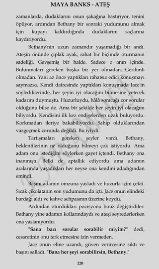 MAYA BANKS - ATEŞ
zamanlarda, dudaklarını onun şakağına bastırıyor, tenini
öpüyor, ardından Bethany bir sonraki yudumunu almak
için kupayı kaldırdığında dudaklarını saçlarına
kaydırıyordu.
Bethany'nin uzun zamandır yaşamadığı bir andı.
Ateşin önünde çıplak ayak, rahat bir biçimde oturmanın
sadeliği. Gevşemiş bir halde. Sadece o anın içinde.
Bulunmaları gereken başka bir yer olmadan. Gerilimli
olmadan. Yani az önce yaptıkları rahatsız edici konuşmayı
saymazsa. Kendi dairesinde yaptıkları konuşmada Jace'in
söylediklerinde, her şeyin iyi olacağını bilmesine yetecek
kadarını duymuştu. Huzurluydu, hâlâ soracağı zor sorular
olduğunu bilse de. Ama bir şekilde her şeyin iyi olacağını
biliyordu. Kendisini ilk kez endişelerden uzak buluyordu.
Korkmadan ileriye bakabiliyordu. Sahip olduklarından
vazgeçmek zorunda değildi. Bu iyiydi.
Tartışmaları gereken şeyler vardı. Bethany,
beklentilerinin ne olduğunu bilmeyi çok istiyordu. Ama
adam onu istediğini söylerken gayet içtendi. Bethany ona
inanmıştı. Belki de aptallık ediyordu ama adamın
aralarında yaşadıkları her neyse ona kendini adadığından
emindi.
Başını adamın omzuna yasladı ve huzurla içini çekti.
Sıcak çikolatanın son yudumunu da içti. Jace onun elindeki
bardağı aldı ve kahve sehpasının üzerine koydu.
Ardından oturdukları pozisyonu biraz değiştirdiler.
Bethany yine adamın kollarındaydı ve ateşi seyrederlerken
ona yaslanıyordu.
"Sana bazı somlar sorabilir miyim?" dedi,
cesaretinin onu terk etmesine izin vermeden.
Jace onun eline uzandı, güven verircesine sıktı ve
başını salladı. "Bana her şeyi sorabilirsin, Bethany."
220
 