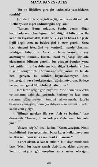 MAYA BANKS - ATEŞ
"Bu tip ilişkilere girdiğin kadınlarla yaşadıkların
nasıldı?"
Jace derin bir iç geçirdi seçtiği kelimeler dikkatliydi.
"Bethany, sen diğer kadınlar gibi değilsin."
"Tamam. Bunu anladım. Senin, benim diğer
kadınlarla aynı olmadığımı düşündüğünü biliyorum. Bu
kendimi kıyaslamakla, kıskançlıkla ya da başka bir şeyle
ilgili değil. Ama ne beklediğini bilmem gerekli. Sana
itaat etmemi istediğini ve kontrolün sende olmasını
istediğini biliyorum. Ama bu bana kesin bir şey
anlatmıyor. Bunun... bizim... nasıl ve hangi şartlarla
olacağımızı bilmem gerekli; bu yüzden benden yana
beklentilerini anlayabilmem için diğer kadınlarla olan
ilişkini soruyorum. Körlemesine ilerliyorum ve bu da
beni geriyor. Bu senden kaynaklanmıyor. Beni
inciteceğini veya korkutacağını düşünmüyorum. Sadece
ne yapmam gerektiğini bilmek istiyorum."
Jace biraz gergin görünüyordu. Yine derin bir iç çekti
ve saçlarım daha da karıştırdı. Bethany bu kez onun
saçlarını düzeltmekten kendini alıkoyamadı. Jace'in
bakışları yumuşadı, onun çok ihtiyacı olan güveni bu sefer
kadm verir gibiydi.
"Bilmen gereken ilk şey, Ash ve benim..." Jace
duraksadı. "Tanrım, bunu kolayca söylemenin bir yolu
yok."
"Sadece söyle," dedi kadm. "Kızmayacağım. Nasıl
kızabilirim? Sen geçmişimi bana karşı kullanmıyorsun
ki. Ben şeninkini sana karşı nasıl kullanırım?"
"Lanet olsun, o kadar tatlısın ki," diye mırıldandı
Jace. "Nasıl bu kadar şanslı olabildim, aklım almıyor.
Seni o akşam görmeseydim sana neler olacağını
221
 
