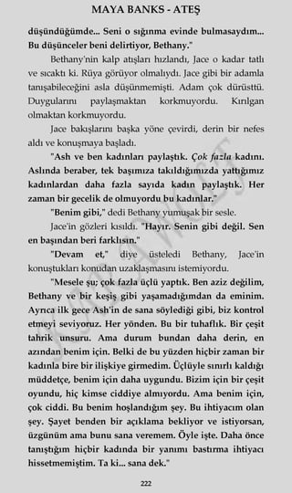 MAYA BANKS - ATEŞ
düşündüğümde... Seni o sığınma evinde bulmasaydım...
Bu düşünceler beni delirtiyor, Bethany."
Bethany'nin kalp atışları hızlandı, Jace o kadar tatlı
ve sıcaktı ki. Rüya görüyor olmalıydı. Jace gibi bir adamla
tanışabileceğim asla düşünmemişti. Adam çok dürüsttü.
Duygularını paylaşmaktan korkmuyordu. Kırılgan
olmaktan korkmuyordu.
Jace bakışlarım başka yöne çevirdi, derin bir nefes
aldı ve konuşmaya başladı.
"Ash ve ben kadınları paylaştık. Çok fazla kadını.
Aslında beraber, tek başımıza takıldığımızda yattığımız
kadınlardan daha fazla sayıda kadın paylaştık. Her
zaman bir gecelik de olmuyordu bu kadınlar."
"Benim gibi," dedi Bethany yumuşak bir sesle.
Jace'in gözleri kısıldı. "Hayır. Senin gibi değil. Sen
en başından beri farklısın."
"Devam et," diye üsteledi Bethany, Jace'in
konuştukları konudan uzaklaşmasını istemiyordu.
"Mesele şu; çok fazla üçlü yaptık. Ben aziz değilim,
Bethany ve bir keşiş gibi yaşamadığımdan da eminim.
Aynca ilk gece Ash'in de sana söylediği gibi, biz kontrol
etmeyi seviyoruz. Her yönden. Bu bir tuhaflık. Bir çeşit
tahrik unsuru. Ama durum bundan daha derin, en
azından benim için. Belki de bu yüzden hiçbir zaman bir
kadınla bire bir ilişkiye girmedim. Üçlüyle sınırlı kaldığı
müddetçe, benim için daha uygundu. Bizim için bir çeşit
oyundu, hiç kimse ciddiye almıyordu. Ama benim için,
çok ciddi. Bu benim hoşlandığım şey. Bu ihtiyacım olan
şey. Şayet benden bir açıklama bekliyor ve istiyorsan,
üzgünüm ama bunu sana veremem. Öyle işte. Daha önce
tanıştığım hiçbir kadında bir yanımı bastırma ihtiyacı
hissetmemiştim. Ta ki... sana dek."
222
 