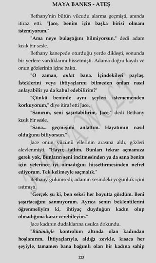 MAYA BANKS - ATEŞ
Bethany'nin bütün vücudu alarma geçmişti, anında
itiraz etti. "Jace, benim için başka birisi olmanı
istemiyorum."
"Ama neye bulaştığını bilmiyorsun," dedi adam
kısık bir sesle.
Bethany kanepede oturduğu yerde dikleşti, sonunda
bir yerlere vardıklarını hissetmişti. Adama doğru kaydı ve
onun gözlerinin içine baktı.
"O zaman, anlat bana. İçindekileri paylaş.
İsteklerini veya ihtiyaçlarını bilmeden onları nasıl
anlayabilir ya da kabul edebilirim?"
"Çünkü benimle aynı şeyleri istememenden
korkuyorum," diye itiraf etti Jace.
"Sanırım, seni şaşırtabilirim, Jace," dedi Bethany
kısık bir sesle.
"Sana... geçmişimi anlattım. Hayatımın nasıl
olduğunu biliyorsun."
Jace onun yüzünü ellerinin arasına aldı, gözleri
alevlenmişti. "Hayır, tatlım. Bunları tekrar açmamıza
gerek yok. Bunların seni incitmesinden ya da sana benim
için yeterince iyi olmadığını hissettirmesinden nefret
ediyorum. Tek kelimeyle saçmalık."
Bethany gülümsedi, adamın sesindeki yoğunluk içini
ısıtmıştı.
"Gerçek şu ki, ben seksi her boyutta gördüm. Beni
şaşırtacağını sanmıyorum. Ayrıca senin beklentilerini
öğrenmeliyim ki, ihtiyaç duyduğun kadın olup
olmadığıma karar verebileyim."
Jace kadının dudaklarına usulca dokundu.
"Bütünüyle kontrolüm altında olan kadından
hoşlanırım. İhtiyaçlarıyla, aldığı zevkle, kısaca her
şeyiyle, tamamen bana bağımlı olan bir kadına sahip
223
 