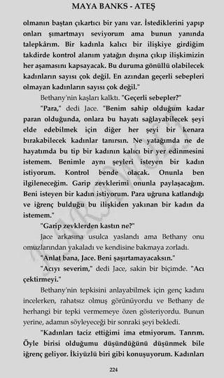 MAYA BANKS - ATEŞ
olmanın baştan çıkartıcı bir yanı var. İstediklerini yapıp
onları şımartmayı seviyorum ama bunun yanında
talepkârım. Bir kadınla kalıcı bir ilişkiye girdiğim
takdirde kontrol alanım yatağın dışına çıkıp ilişkimizin
her aşamasını kapsayacak. Bu duruma gönüllü olabilecek
kadınların sayısı çok değil. En azından geçerli sebepleri
olmayan kadınların sayısı çok değil."
Bethany'nin kaşları kalktı. "Geçerli sebepler?"
"Para," dedi Jace. "Benim sahip olduğum kadar
paran olduğunda, onlara bu hayatı sağlayabilecek şeyi
elde edebilmek için diğer her şeyi bir kenara
bırakabilecek kadınlar tanırsın. Ne yatağımda ne de
hayatımda bu tip bir kadının kalıcı bir yer edinmesini
istemem. Benimle aynı şeyleri isteyen bir kadın
istiyorum. Kontrol bende olacak. Onunla ben
ilgileneceğim. Garip zevklerimi onunla paylaşacağım.
Beni isteyen bir kadın istiyorum. Para uğruna katlandığı
ve iğrenç bulduğu bu ilişkiden yakınan bir kadın da
istemem."
"Garip zevklerden kastın ne?"
Jace arkasına usulca yaslandı ama Bethany onu
omuzlarından yakaladı ve kendisine bakmaya zorladı.
"Anlat bana, Jace. Beni şaşırtamayacaksın."
"Acıyı severim," dedi Jace, sakin bir biçimde. "Acı
çektirmeyi."
Bethany'nin tepkisini anlayabilmek için genç kadını
incelerken, rahatsız olmuş görünüyordu ve Bethany de
herhangi bir tepki vermemeye özen gösteriyordu. Bunun
yerine, adamm söyleyeceği bir sonraki şeyi bekledi.
"Kadınları taciz ettiğimi ima etmiyorum. Tanrım.
Öyle birisi olduğumu düşündüğünü düşünmek bile
iğrenç geliyor. İkiyüzlü biri gibi konuşuyorum. Kadınlan
224
 