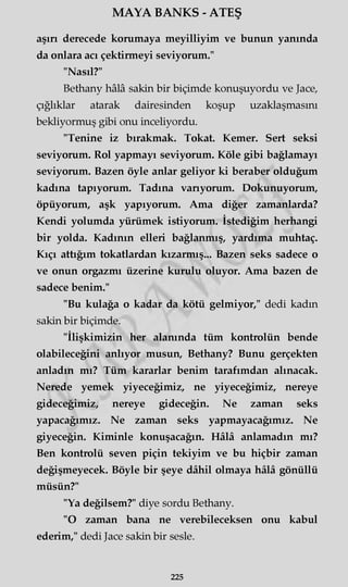 MAYA BANKS - ATEŞ
aşın derecede korumaya meyilliyim ve bunun yanında
da onlara acı çektirmeyi seviyorum."
"Nasıl?"
Bethany hâlâ sakin bir biçimde konuşuyordu ve Jace,
çığlıklar atarak dairesinden koşup uzaklaşmasını
bekliyormuş gibi onu inceliyordu.
"Tenine iz bırakmak. Tokat. Kemer. Sert seksi
seviyorum. Rol yapmayı seviyorum. Köle gibi bağlamayı
seviyorum. Bazen öyle anlar geliyor ki beraber olduğum
kadına tapıyorum. Tadına vanyorum. Dokunuyorum,
öpüyorum, aşk yapıyorum. Ama diğer zamanlarda?
Kendi yolumda yürümek istiyorum. İstediğim herhangi
bir yolda. Kadının elleri bağlanmış, yardıma muhtaç.
Kıçı attığım tokatlardan kızarmış... Bazen seks sadece o
ve onun orgazmı üzerine kurulu oluyor. Ama bazen de
sadece benim."
"Bu kulağa o kadar da kötü gelmiyor," dedi kadın
sakin bir biçimde.
"İlişkimizin her alanında tüm kontrolün bende
olabileceğini anlıyor musun, Bethany? Bunu gerçekten
anladın mı? Tüm kararlar benim tarafımdan alınacak.
Nerede yemek yiyeceğimiz, ne yiyeceğimiz, nereye
gideceğimiz, nereye gideceğin. Ne zaman seks
yapacağımız. Ne zaman seks yapmayacağımız. Ne
giyeceğin. Kiminle konuşacağın. Hâlâ anlamadın mı?
Ben kontrolü seven piçin tekiyim ve bu hiçbir zaman
değişmeyecek. Böyle bir şeye dâhil olmaya hâlâ gönüllü
müsün?"
"Ya değilsem?" diye sordu Bethany.
"O zaman bana ne verebileceksen onu kabul
ederim," dedi Jace sakin bir sesle.
225
 