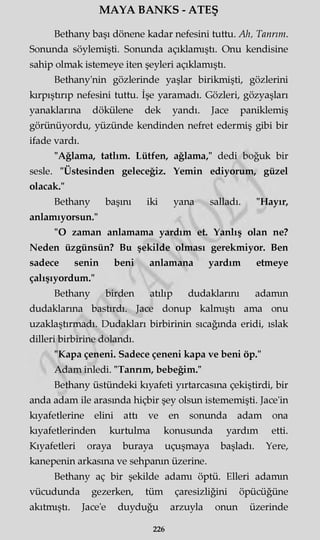 MAYA BANKS - ATEŞ
Bethany başı dönene kadar nefesini tuttu. Ah, Tanrım.
Sonunda söylemişti. Sonunda açıklamıştı. Onu kendisine
sahip olmak istemeye iten şeyleri açıklamıştı.
Bethany'nin gözlerinde yaşlar birikmişti, gözlerini
kırpıştırıp nefesini tuttu. İşe yaramadı. Gözleri, gözyaşları
yanaklarına dökülene dek yandı. Jace paniklemiş
görünüyordu, yüzünde kendinden nefret edermiş gibi bir
ifade vardı.
"Ağlama, tatlım. Lütfen, ağlama," dedi boğuk bir
sesle. "Üstesinden geleceğiz. Yemin ediyorum, güzel
olacak."
Bethany başını iki yana salladı. "Hayır,
anlamıyorsun."
"O zaman anlamama yardım et. Yanlış olan ne?
Neden üzgünsün? Bu şekilde olması gerekmiyor. Ben
sadece senin beni anlamana yardım etmeye
çalışıyordum."
Bethany birden atılıp dudaklarını adamın
dudaklarına bastırdı. Jace donup kalmıştı ama onu
uzaklaştırmadı. Dudakları birbirinin sıcağında eridi, ıslak
dilleri birbirine dolandı.
"Kapa çeneni. Sadece çeneni kapa ve beni öp."
Adam inledi. "Tannm, bebeğim."
Bethany üstündeki kıyafeti yırtarcasma çekiştirdi, bir
anda adam ile arasında hiçbir şey olsun istememişti. Jace'in
kıyafetlerine elini attı ve en sonunda adam ona
kıyafetlerinden kurtulma konusunda yardım etti.
Kıyafetleri oraya buraya uçuşmaya başladı. Yere,
kanepenin arkasına ve sehpanın üzerine.
Bethany aç bir şekilde adamı öptü. Elleri adamın
vücudunda gezerken, tüm çaresizliğini öpücüğüne
akıtmıştı. Jace'e duyduğu arzuyla onun üzerinde
226
 