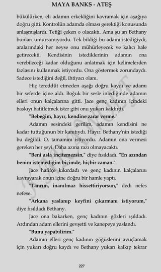 MAYA BANKS - ATEŞ
bükülürken, eli adamın erkekliğini kavramak için aşağıya
doğru gitti. Kontrolün adamda olması gerektiği konusunda
anlaşmışlardı. Tetiği çeken o olacaktı. Ama şu an Bethany
bunları umursamıyordu. Tek bildiği bu adamı istediğiydi,
aralarındaki her neyse onu mühürleyecek ve kalıcı hale
getirecekti. Kendisinin istediklerinin adamm ona
verebileceği kadar olduğunu anlatmak için kelimelerden
fazlasını kullanmak istiyordu. Ona göstermek zorundaydı.
Sadece istediğini değil, ihtiyacı olanı.
Hiç tereddüt etmeden aşağı doğru kaydı ve adamı
bir seferde içine aldı. Boğuk bir sesle inlediğinde adamın
elleri onun kalçalarına gitti. Jace genç kadının içindeki
baskıyı hafifletmek ister gibi onu yukarı kaldırdı.
"Bebeğim, hayır, kendine zarar verme."
Adamm sesindeki gerilim, adamm kendisini ne
kadar tuttuğunun bir kanıtıydı. Hayır. Bethany'nin istediği
bu değildi. O, tamamını istiyordu. Adamm ona vermesi
gereken her şeyi. Daha azma razı olmayacaktı.
"Beni asla incitemezsin," diye fısıldadı. "En azından
benim istemediğim biçimde, hiçbir zaman."
Jace hafifçe kıkırdadı ve genç kadının kalçalarını
kavrayarak onun içine doğru bir hamle yaptı.
"Tannm, inanılmaz hissettiriyorsun," dedi nefes
nefese.
"Arkana yaslanıp keyfini çıkarmanı istiyorum,"
diye fısıldadı Bethany.
Jace ona bakarken, genç kadının gözleri ışıldadı.
Ardından adam ellerini gevşetti ve kanepeye yaslandı.
"Bunu yapabilirim."
Adamm elleri genç kadının göğüslerini avuçlamak
için yukarı doğru kaydı ve Bethany yukarı kalkıp tekrar
227
 