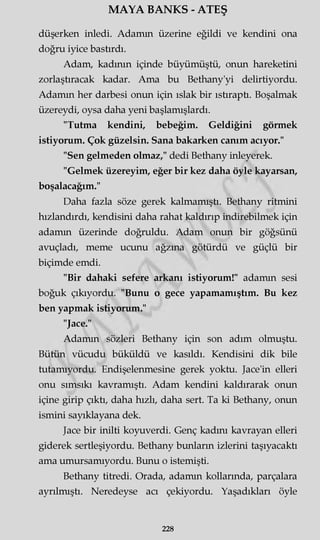 MAYA BANKS - ATEŞ
düşerken inledi. Adamm üzerine eğildi ve kendini ona
doğru iyice bastırdı.
Adam, kadının içinde büyümüştü, onun hareketini
zorlaştıracak kadar. Ama bu Bethany'yi delirtiyordu.
Adamm her darbesi onun için ıslak bir ıstıraptı. Boşalmak
üzereydi, oysa daha yeni başlamışlardı.
"Tutma kendini, bebeğim. Geldiğini görmek
istiyorum. Çok güzelsin. Sana bakarken canım acıyor."
"Sen gelmeden olmaz," dedi Bethany inleyerek.
"Gelmek üzereyim, eğer bir kez daha öyle kayarsan,
boşalacağım."
Daha fazla söze gerek kalmamıştı. Bethany ritmini
hızlandırdı, kendisini daha rahat kaldırıp indirebilmek için
adamm üzerinde doğruldu. Adam onun bir göğsünü
avuçladı, meme ucunu ağzına götürdü ve güçlü bir
biçimde emdi.
"Bir dahaki sefere arkanı istiyorum!" adamm sesi
boğuk çıkıyordu. "Bunu o gece yapamamıştım. Bu kez
ben yapmak istiyorum."
"Jace."
Adamm sözleri Bethany için son adım olmuştu.
Bütün vücudu büküldü ve kasıldı. Kendisini dik bile
tutamıyordu. Endişelenmesine gerek yoktu. Jace'in elleri
onu sımsıkı kavramıştı. Adam kendini kaldırarak onun
içine girip çıktı, daha hızlı, daha sert. Ta ki Bethany, onun
ismini sayıklayana dek.
Jace bir inilti koyuverdi. Genç kadını kavrayan elleri
giderek sertleşiyordu. Bethany bunların izlerini taşıyacaktı
ama umursamıyordu. Bunu o istemişti.
Bethany titredi. Orada, adamm kollarında, parçalara
ayrılmıştı. Neredeyse acı çekiyordu. Yaşadıkları öyle
228
 