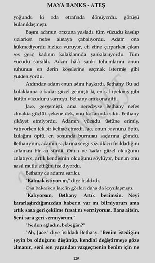 MAYA BANKS - ATEŞ
yoğundu ki oda etrafında dönüyordu, görüşü
bulanıklaşmıştı.
Başını adamın omzuna yasladı, tüm vücudu kasılıp
sızlarken nefes almaya çabalıyordu. Adam ona
hükmediyordu hızlıca vuruyor, eti etine çarparken çıkan
ses genç kadının kulaklarında yankılanıyordu. Tüm
vücudu sarsıldı. Adam hâlâ sanki tohumlarını onun
ruhunun en derin köşelerine saçmak istermiş gibi
yükleniyordu.
Ardından adam onun adını haykırdı. Bethany. Bu ad
kulaklarına o kadar güzel gelmişti ki, en saf ipekmiş gibi
bütün vücudunu sarmıştı. Bethany artık ona aitti.
Jace, gevşemişti, ama neredeyse Bethany nefes
almakta güçlük çekene dek, onu kollarında sıktı. Bethany
şikâyet etmiyordu. Adamın vücudu üstüne erimiş,
yatıyorken tek bir kelime etmedi. Jace onun boynunu öptü,
kulağını öptü, en sonunda burnunu saçlarına gömdü.
Bethany'nin, adamın saçlarına sevgi sözcükleri fısıldadığını
anlaması bir an sürdü. Onun ne kadar güzel olduğunu
anlatıyor, artık kendisinin olduğunu söylüyor, bunun onu
nasıl mutlu ettiğini fısıldıyordu.
Bethany de adama sarıldı.
"Kalmak istiyorum," diye fısıldadı.
Ona bakarken Jace'in gözleri daha da koyulaşmıştı.
"Kalıyorsun, Bethany. Artık benimsin. Neyi
kararlaştırdığımızdan haberin var mı bilmiyorum ama
artık sana geri çekilme fırsatını vermiyorum. Bana aitsin.
Seni sana geri vermiyorum."
"Neden ağladın, bebeğim?"
"Ah, Jace," diye fısıldadı Bethany. "Benim istediğim
şeyin bu olduğunu düşünüp, kendini değiştirmeye göze
almanın, seni sen yapandan vazgeçmenin benim için ne
229
 